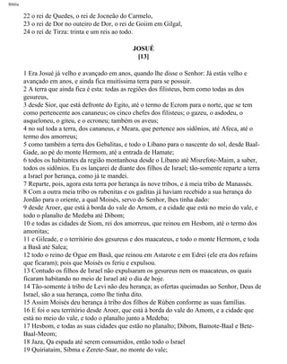Bíblia
22 o rei de Quedes, o rei de Jocneão do Carmelo,
23 o rei de Dor no outeiro de Dor, o rei de Goiim em Gilgal,
24 o rei de Tirza: trinta e um reis ao todo.
JOSUÉ
[13]
1 Era Josué já velho e avançado em anos, quando lhe disse o Senhor: Já estás velho e
avançado em anos, e ainda fica muitíssima terra para se possuir.
2 A terra que ainda fica é esta: todas as regiões dos filisteus, bem como todas as dos
gesureus,
3 desde Sior, que está defronte do Egito, até o termo de Ecrom para o norte, que se tem
como pertencente aos cananeus; os cinco chefes dos filisteus; o gazeu, o asdodeu, o
asqueloneu, o giteu, e o ecroneu; também os aveus;
4 no sul toda a terra, dos cananeus, e Meara, que pertence aos sidônios, até Afeca, até o
termo dos amorreus;
5 como também a terra dos Gebalitas, e todo o Líbano para o nascente do sol, desde Baal-
Gade, ao pé do monte Hermom, até a entrada de Hamate;
6 todos os habitantes da região montanhosa desde o Líbano até Misrefote-Maim, a saber,
todos os sidônios. Eu os lançarei de diante dos filhos de Israel; tão-somente reparte a terra
a Israel por herança, como já te mandei.
7 Reparte, pois, agora esta terra por herança às nove tribos, e à meia tribo de Manassés.
8 Com a outra meia tribo os rubenitas e os gaditas já haviam recebido a sua herança do
Jordão para o oriente, a qual Moisés, servo do Senhor, lhes tinha dado:
9 desde Aroer, que está à borda do vale do Arnom, e a cidade que está no meio do vale, e
todo o planalto de Medeba até Dibom;
10 e todas as cidades de Siom, rei dos amorreus, que reinou em Hesbom, até o termo dos
amonitas;
11 e Gileade, e o território dos gesureus e dos maacateus, e todo o monte Hermom, e toda
a Basã até Salca;
12 todo o reino de Ogue em Basã, que reinou em Astarote e em Edrei (ele era dos refains
que ficaram); pois que Moisés os feriu e expulsou.
13 Contudo os filhos de Israel não expulsaram os gesureus nem os maacateus, os quais
ficaram habitando no meio de Israel até o dia de hoje.
14 Tão-somente à tribo de Levi não deu herança; as ofertas queimadas ao Senhor, Deus de
Israel, são a sua herança, como lhe tinha dito.
15 Assim Moisés deu herança à tribo dos filhos de Rúben conforme as suas famílias.
16 E foi o seu território desde Aroer, que está à borda do vale do Amom, e a cidade que
está no meio do vale, e todo o planalto junto a Medeba;
17 Hesbom, e todas as suas cidades que estão no planalto; Dibom, Bamote-Baal e Bete-
Baal-Meom;
18 Jaza, Qa espada até serem consumidos, então todo o Israel
19 Quiriataim, Sibma e Zerete-Saar, no monte do vale;
file:///C|/cursos_e_livros_cd/Triagem/000000-biblia.html (301 of 1452)29/09/2004 18:26:28
 