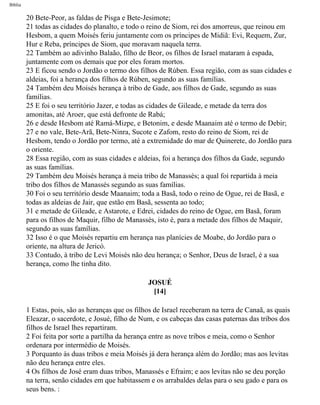 Bíblia
20 Bete-Peor, as faldas de Pisga e Bete-Jesimote;
21 todas as cidades do planalto, e todo o reino de Siom, rei dos amorreus, que reinou em
Hesbom, a quem Moisés feriu juntamente com os príncipes de Midiã: Evi, Requem, Zur,
Hur e Reba, príncipes de Siom, que moravam naquela terra.
22 Também ao adivinho Balaão, filho de Beor, os filhos de Israel mataram à espada,
juntamente com os demais que por eles foram mortos.
23 E ficou sendo o Jordão o termo dos filhos de Rúben. Essa região, com as suas cidades e
aldeias, foi a herança dos filhos de Rúben, segundo as suas famílias.
24 Também deu Moisés herança à tribo de Gade, aos filhos de Gade, segundo as suas
famílias.
25 E foi o seu território Jazer, e todas as cidades de Gileade, e metade da terra dos
amonitas, até Aroer, que está defronte de Rabá;
26 e desde Hesbom até Ramá-Mizpe, e Betonim, e desde Maanaim até o termo de Debir;
27 e no vale, Bete-Arã, Bete-Ninra, Sucote e Zafom, resto do reino de Siom, rei de
Hesbom, tendo o Jordão por termo, até a extremidade do mar de Quinerete, do Jordão para
o oriente.
28 Essa região, com as suas cidades e aldeias, foi a herança dos filhos da Gade, segundo
as suas famílias.
29 Também deu Moisés herança à meia tribo de Manassés; a qual foi repartida à meia
tribo dos filhos de Manassés segundo as suas famílias.
30 Foi o seu território desde Maanaim; toda a Basã, todo o reino de Ogue, rei de Basã, e
todas as aldeias de Jair, que estão em Basã, sessenta ao todo;
31 e metade de Gileade, e Astarote, e Edrei, cidades do reino de Ogue, em Basã, foram
para os filhos de Maquir, filho de Manassés, isto é, para a metade dos filhos de Maquir,
segundo as suas famílias.
32 Isso é o que Moisés repartiu em herança nas planícies de Moabe, do Jordão para o
oriente, na altura de Jericó.
33 Contudo, à tribo de Levi Moisés não deu herança; o Senhor, Deus de Israel, é a sua
herança, como lhe tinha dito.
JOSUÉ
[14]
1 Estas, pois, são as heranças que os filhos de Israel receberam na terra de Canaã, as quais
Eleazar, o sacerdote, e Josué, filho de Num, e os cabeças das casas paternas das tribos dos
filhos de Israel lhes repartiram.
2 Foi feita por sorte a partilha da herança entre as nove tribos e meia, como o Senhor
ordenara por intermédio de Moisés.
3 Porquanto às duas tribos e meia Moisés já dera herança além do Jordão; mas aos levitas
não deu herança entre eles.
4 Os filhos de José eram duas tribos, Manassés e Efraim; e aos levitas não se deu porção
na terra, senão cidades em que habitassem e os arrabaldes delas para o seu gado e para os
seus bens. :
file:///C|/cursos_e_livros_cd/Triagem/000000-biblia.html (302 of 1452)29/09/2004 18:26:28
 