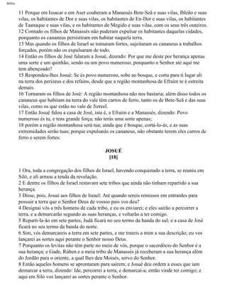 Bíblia
11 Porque em Issacar e em Aser couberam a Manassés Bete-Seã e suas vilas, Ibleão e suas
vilas, os habitantes de Dor e suas vilas, os habitantes de En-Dor e suas vilas, os habitantes
de Taanaque e suas vilas, e os habitantes de Megido e suas vilas, com os seus três outeiros.
12 Contudo os filhos de Manassés não puderam expulsar os habitantes daquelas cidades,
porquanto os cananeus persistiram em habitar naquela terra.
13 Mas quando os filhos de Israel se tornaram fortes, sujeitaram os cananeus a trabalhos
forçados, porém não os expulsaram de todo.
14 Então os filhos de José falaram a Josué, dizendo: Por que me deste por herança apenas
uma sorte e um quinhão, sendo eu um povo numeroso, porquanto o Senhor até aqui me
tem abençoado?
15 Respondeu-lhes Josué: Se és povo numeroso, sobe ao bosque, e corta para ti lugar ali
na terra dos perizeus e dos refains, desde que a região montanhosa de Efraim te é estreita
demais.
16 Tornaram os filhos de José: A região montanhosa não nos bastaria; além disso todos os
cananeus que habitam na terra do vale têm carros de ferro, tanto os de Bete-Seã e das suas
vilas, como os que estão no vale de Jizreel.
17 Então Josué falou a casa de José, isto é, a Efraim e a Manassés, dizendo: Povo
numeroso és tu, e tens grande força; não terás uma sorte apenas;
18 porém a região montanhosa será tua; ainda que é bosque, cortá-lo-ás, e as suas
extremidades serão tuas; porque expulsarás os cananeus, não obstante terem eles carros de
ferro e serem fortes:
JOSUÉ
[18]
1 Ora, toda a congregação dos filhos de Israel, havendo conquistado a terra, se reuniu em
Siló, e ali armou a tenda da revelação.
2 E dentre os filhos de Israel restavam sete tribos que ainda não tinham repartido a sua
herança.
3 Disse, pois, Josué aos filhos de Israel: Até quando sereis remissos em entrardes para
possuir a terra que o Senhor Deus de vossos pais vos deu?
4 Designai vós a três homens de cada tribo, e eu os enviarei; e eles sairão a percorrer a
terra, e a demarcarão segundo as suas heranças, e voltarão a ter comigo.
5 Reparti-la-ão em sete partes; Judá ficará no seu termo da banda do sul; e a casa de José
ficará no seu termo da banda do norte.
6 Sim, vós demarcareis a terra em sete partes, e me trareis a mim a sua descrição; eu vos
lançarei as sortes aqui perante o Senhor nosso Deus.
7 Porquanto os levitas não têm parte no meio de vós, porque o sacerdócio do Senhor é a
sua herança; e Gade, Rúben e a meia tribo de Manassés já receberam a sua herança além
do Jordão para o oriente, a qual lhes deu Moisés, servo do Senhor.
8 Então aqueles homens se aprontaram para saírem; e Josué deu ordem a esses que iam
demarcar a terra, dizendo: Ide, percorrei a terra, e demarcai-a; então vinde ter comigo; e
aqui em Siló vos lançarei as sortes perante o Senhor.
file:///C|/cursos_e_livros_cd/Triagem/000000-biblia.html (307 of 1452)29/09/2004 18:26:28
 