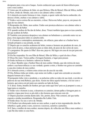 Bíblia
designaste para o teu servo Isaque. Assim conhecerei que usaste de benevolência para
com o meu senhor.
15 Antes que ele acabasse de falar, eis que Rebeca, filha de Betuel, filho de Milca, mulher
de Naor, irmão de Abraão, saía com o seu cântaro sobre o ombro.
16 A donzela era muito formosa à vista, virgem, a quem varão não havia conhecido; ela
desceu à fonte, encheu o seu cântaro e subiu.
17 Então o servo correu-lhe ao encontro, e disse: Deixa-me beber, peço-te, um pouco de
água do teu cântaro.
18 Respondeu ela: Bebe, meu senhor. Então com presteza abaixou o seu cântaro sobre a
mão e deu-lhe de beber.
19 E quando acabou de lhe dar de beber, disse: Tirarei também água para os teus camelos,
até que acabem de beber.
20 Também com presteza despejou o seu cântaro no bebedouro e, correndo outra vez ao
poço, tirou água para todos os camelos dele.
21 E o homem a contemplava atentamente, em silêncio, para saber se o Senhor havia
tornado próspera a sua jornada, ou não.
22 Depois que os camelos acabaram de beber, tomou o homem um pendente de ouro, de
meio siclo de peso, e duas pulseiras para as mãos dela, do peso de dez siclos de ouro;
23 e perguntou: De quem és filha? dize-mo, peço-te. Há lugar em casa de teu pai para nós
pousarmos?
24 Ela lhe respondeu: Eu sou filha de Betuel, filho de Milca, o qual ela deu a Naor.
25 Disse-lhe mais: Temos palha e forragem bastante, e lugar para pousar.
26 Então inclinou-se o homem e adorou ao Senhor;
27 e disse: Bendito seja o Senhor Deus de meu senhor Abraão, que não retirou do meu
senhor a sua benevolência e a sua verdade; quanto a mim, o Senhor me guiou no caminho
à casa dos irmãos de meu senhor.
28 A donzela correu, e relatou estas coisas aos da casa de sua mãe.
29 Ora, Rebeca tinha um irmão, cujo nome era Labão, o qual saiu correndo ao encontro
daquele homem até a fonte;
30 porquanto tinha visto o pendente, e as pulseiras sobre as mãos de sua irmã, e ouvido as
palavras de sua irmã Rebeca, que dizia: Assim me falou aquele homem; e foi ter com o
homem, que estava em pé junto aos camelos ao lado da fonte.
31 E disse: Entra, bendito do Senhor; por que estás aqui fora? pois eu já preparei a casa, e
lugar para os camelos.
32 Então veio o homem à casa, e desarreou os camelos; deram palha e forragem para os
camelos e água para lavar os pés dele e dos homens que estavam com ele.
33 Depois puseram comida diante dele. Ele, porém, disse: Não comerei, até que tenha
exposto a minha incumbência. Respondeu-lhe Labão: Fala.
34 Então disse: Eu sou o servo de Abraão.
35 O Senhor tem abençoado muito ao meu senhor, o qual se tem engrandecido; deu-lhe
rebanhos e gado, prata e ouro, escravos e escravas, camelos e jumentos.
36 E Sara, a mulher do meu senhor, mesmo depois, de velha deu um filho a meu senhor; e
o pai lhe deu todos os seus bens.
file:///C|/cursos_e_livros_cd/Triagem/000000-biblia.html (31 of 1452)29/09/2004 18:26:27
 