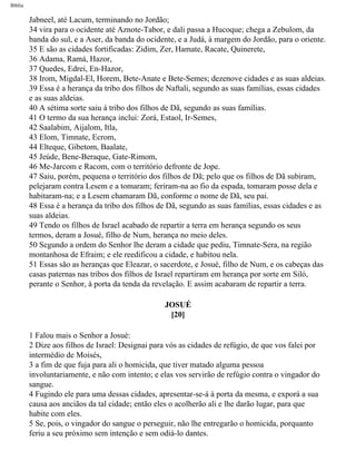 Bíblia
Jabneel, até Lacum, terminando no Jordão;
34 vira para o ocidente até Aznote-Tabor, e dali passa a Hucoque; chega a Zebulom, da
banda do sul, e a Aser, da banda do ocidente, e a Judá, à margem do Jordão, para o oriente.
35 E são as cidades fortificadas: Zidim, Zer, Hamate, Racate, Quinerete,
36 Adama, Ramá, Hazor,
37 Quedes, Edrei, En-Hazor,
38 Irom, Migdal-El, Horem, Bete-Anate e Bete-Semes; dezenove cidades e as suas aldeias.
39 Essa é a herança da tribo dos filhos de Naftali, segundo as suas famílias, essas cidades
e as suas aldeias.
40 A sétima sorte saiu à tribo dos filhos de Dã, segundo as suas famílias.
41 O termo da sua herança inclui: Zorá, Estaol, Ir-Semes,
42 Saalabim, Aijalom, Itla,
43 Elom, Timnate, Ecrom,
44 Elteque, Gibetom, Baalate,
45 Jeúde, Bene-Beraque, Gate-Rimom,
46 Me-Jarcom e Racom, com o território defronte de Jope.
47 Saiu, porém, pequena o território dos filhos de Dã; pelo que os filhos de Dã subiram,
pelejaram contra Lesem e a tomaram; feriram-na ao fio da espada, tomaram posse dela e
habitaram-na; e a Lesem chamaram Dã, conforme o nome de Dã, seu pai.
48 Essa é a herança da tribo dos filhos de Dã, segundo as suas famílias, essas cidades e as
suas aldeias.
49 Tendo os filhos de Israel acabado de repartir a terra em herança segundo os seus
termos, deram a Josué, filho de Num, herança no meio deles.
50 Segundo a ordem do Senhor lhe deram a cidade que pediu, Timnate-Sera, na região
montanhosa de Efraim; e ele reedificou a cidade, e habitou nela.
51 Essas são as heranças que Eleazar, o sacerdote, e Josué, filho de Num, e os cabeças das
casas paternas nas tribos dos filhos de Israel repartiram em herança por sorte em Siló,
perante o Senhor, à porta da tenda da revelação. E assim acabaram de repartir a terra.
JOSUÉ
[20]
1 Falou mais o Senhor a Josué:
2 Dize aos filhos de Israel: Designai para vós as cidades de refúgio, de que vos falei por
intermédio de Moisés,
3 a fim de que fuja para ali o homicida, que tiver matado alguma pessoa
involuntariamente, e não com intento; e elas vos servirão de refúgio contra o vingador do
sangue.
4 Fugindo ele para uma dessas cidades, apresentar-se-á à porta da mesma, e exporá a sua
causa aos anciãos da tal cidade; então eles o acolherão ali e lhe darão lugar, para que
habite com eles.
5 Se, pois, o vingador do sangue o perseguir, não lhe entregarão o homicida, porquanto
feriu a seu próximo sem intenção e sem odiá-lo dantes.
file:///C|/cursos_e_livros_cd/Triagem/000000-biblia.html (310 of 1452)29/09/2004 18:26:28
 