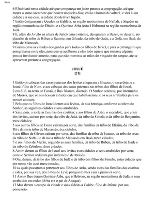Bíblia
6 E habitará nessa cidade até que compareça em juizo perante a congregação, até que
morra o sumo sacerdote que houver naqueles dias; então o homicida voltará, e virá à sua
cidade e à sua casa, à cidade donde tiver fugido.
7 Então designaram a Quedes na Galiléia, na região montanhosa de Naftali, a Siquém na
região montanhosa de Efraim, e a Quiriate-Arba (esta é Hebrom) na região montanhosa de
Judá.
8 E, além do Jordão na altura de Jericó para o oriente, designaram a Bezer, no deserto, no
planalto da tribo de Rúben a Ramote, em Gileade, da tribo de Gade, e a Golã, em Basã, da
tribo de Manassés.
9 Foram estas as cidades designadas para todos os filhos de Israel, e para o estrangeiro que
peregrinasse entre eles, para que se acolhesse a elas todo aquele que matasse alguma
pessoa involuntariamente, para que não morresse às mãos do vingador do sangue, até se
apresentar perante a congregaçao.
JOSUÉ
[21]
1 Então os cabeças das casas paternas dos levitas chegaram a Eleazar, o sacerdote, e a
Josué, filho de Num, e aos cabeças das casas paternas nas tribos dos filhos de Israel,
2 em Siló, na terra de Canaã, e lhes falaram, dizendo: O Senhor ordenou, por intermédio
de Moisés, que se nos dessem cidades em que habitássemos, e os seus arrabaldes para os
nossos animais.
3 Pelo que os filhos de Israel deram aos levitas, da sua herança, conforme a ordem do
Senhor, as seguintes cidades e seus arrabaldes.
4 Saiu, pois, a sorte às famílias dos coatitas; e aos filhos de Arão, o sacerdote, que eram
dos levitas, caíram por sorte, da tribo de Judá, da tribo de Simeão e da tribo de Benjamim,
treze cidades;
5 aos outros filhos de Coate caíram por sorte, das famílias da tribo de Efraim, da tribo de
Dã e da meia tribo de Manassés, dez cidades;
6 aos filhos de Gérson caíram por sorte, das famílias da tribo de Issacar, da tribo de Aser,
da tribo de Naftali e da meia tribo de Manassés em Basã, treze cidades;
7 e aos filhos de Merári, segundo as suas familias, da tribo de Rúben, da tribo de Gade e
da tribo de Zebulom, doze cidades.
8 Assim deram os filhos de Israel aos levitas estas cidades e seus arrabaldes por sorte,
como o Senhor ordenara por intermédio de Moisés.
9 Ora, deram, da tribo dos filhos de Judá e da tribo dos filhos de Simeão, estas cidades que
por nome vão aqui mencionadas,
10 as quais passaram a pertencer aos filhos de Arão, sendo estes das famílias dos coatitas
e estes, por sua vez, dos filhos de Levi; porquanto lhes caiu a primeira sorte.
11 Assim lhes deram Quiriate-Arba, que é Hebrom, na região montanhosa de Judá, e seus
arrabaldes em redor (Arba era o pai de Anaque).
12 Mas deram o campo da cidade e suas aldeias a Calebe, filho de Jefoné, por sua
possessão.
file:///C|/cursos_e_livros_cd/Triagem/000000-biblia.html (311 of 1452)29/09/2004 18:26:28
 