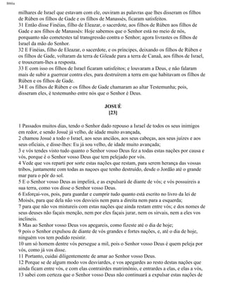 Bíblia
milhares de Israel que estavam com ele, ouviram as palavras que lhes disseram os filhos
de Rúben os filhos de Gade e os filhos de Manassés, ficaram satisfeitos.
31 Então disse Finéias, filho de Eleazar, o sacerdote, aos filhos de Rúben aos filhos de
Gade e aos filhos de Manassés: Hoje sabemos que o Senhor está no meio de nós,
porquanto não cometestes tal transgressão contra o Senhor; agora livrastes os filhos de
Israel da mão do Senhor.
32 E Finéias, filho de Eleazar, o sacerdote, e os príncipes, deixando os filhos de Rúben e
os filhos de Gade, voltaram da terra de Gileade para a terra de Canaã, aos filhos de Israel,
e trouxeram-lhes a resposta.
33 E com isso os filhos de Israel ficaram satisfeitos; e louvaram a Deus, e não falaram
mais de subir a guerrear contra eles, para destruírem a terra em que habitavam os filhos de
Rúben e os filhos de Gade.
34 E os filhos de Rúben e os filhos de Gade chamaram ao altar Testemunha; pois,
disseram eles, é testemunho entre nós que o Senhor é Deus.
JOSUÉ
[23]
1 Passados muitos dias, tendo o Senhor dado repouso a Israel de todos os seus inimigos
em redor, e sendo Josué já velho, de idade muito avançada,
2 chamou Josué a todo o Israel, aos seus anciãos, aos seus cabeças, aos seus juízes e aos
seus oficiais, e disse-lhes: Eu já sou velho, de idade muito avançada;
3 e vós tendes visto tudo quanto o Senhor vosso Deus fez a todas estas nações por causa e
vós, porque é o Senhor vosso Deus que tem pelejado por vós.
4 Vede que vos reparti por sorte estas nações que restam, para serem herança das vossas
tribos, juntamente com todas as naçoes que tenho destruído, desde o Jordão até o grande
mar para o pôr do sol.
5 E o Senhor vosso Deus as impelirá, e as expulsará de diante de vós; e vós possuireis a
sua terra, como vos disse o Senhor vosso Deus.
6 Esforçai-vos, pois, para guardar e cumprir tudo quanto está escrito no livro da lei de
Moisés, para que dela não vos desvieis nem para a direita nem para a esquerda;
7 para que não vos mistureis com estas nações que ainda restam entre vós; e dos nomes de
seus deuses não façais menção, nem por eles façais jurar, nem os sirvais, nem a eles vos
inclineis.
8 Mas ao Senhor vosso Deus vos apegareis, como fizeste até o dia de hoje;
9 pois o Senhor expulsou de diante de vós grandes e fortes nações, e, até o dia de hoje,
ninguém vos tem podido resistir.
10 um só homem dentre vós persegue a mil, pois o Senhor vosso Deus é quem peleja por
vós, como já vos disse.
11 Portanto, cuidai diligentemente de amar ao Senhor vosso Deus.
12 Porque se de algum modo vos desviardes, e vos apegardes ao resto destas nações que
ainda ficam entre vós, e com elas contrairdes matrimônio, e entrardes a elas, e elas a vós,
13 sabei com certeza que o Senhor vosso Deus não continuará a expulsar estas nações de
file:///C|/cursos_e_livros_cd/Triagem/000000-biblia.html (315 of 1452)29/09/2004 18:26:28
 