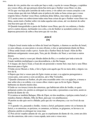Bíblia
diante de vós; porém elas vos serão por laço e rede, e açoite às vossas ilhargas, e espinhos
aos vossos olhos, até que pereçais desta boa terra que o Senhor vosso Deus vos deu.
14 Eis que vou hoje pelo caminho de toda a terra; e vós sabeis em vossos corações e em
vossas almas que não tem falhado uma só palavra de todas as boas coisas que a vosso
respeito falou o Senhor vosso Deus; nenhuma delas falhou, mas todas se cumpriram.
15 E assim como vos sobrevieram todas estas boas coisas de que o Senhor vosso Deus vos
falou, assim trará o Senhor sobre vós todas aquelas más coisas, até vos destruir de sobre
esta boa terra que ele vos deu.
16 Quando transgredirdes o pacto do Senhor vosso Deus, que ele vos ordenou, e fordes
servir a outros deuses, inclinando-vos a eles, a ira do Senhor se acenderá contra vós, e
depressa perecereis de sobre a boa terra que ele vos deu.
JOSUÉ
[24]
1 Depois Josué reuniu todas as tribos de Israel em Siquém, e chamou os anciãos de Israel,
os seus cabeças, os seus juízes e os seus oficiais; e eles se apresentaram diante de Deus.
2 Disse então Josué a todo o povo: Assim diz o Senhor Deus de Israel: Além do Rio
habitaram antigamente vossos pais, Tera, pai de Abraão e de Naor; e serviram a outros
deuses.
3 Eu, porém, tomei a vosso pai Abraão dalém do Rio, e o conduzi por toda a terra de
Canaã; também multipliquei a sua descendência, e dei-lhe Isaque.
4 A Isaque; dei Jacó e Esaú; a Esaú dei em possessão o monte Seir; mas Jacó e seus filhos
desceram para o Egito.
5 Então enviei Moisés e Arão, e feri o Egito com aquilo que fiz no meio dele; e depois vos
tirei de lá.
6 Depois que tirei a vossos pais do Egito viestes ao mar; e os egípcios perseguiram a
vossos pais, com carros e com cavaleiros, até o Mar Vermelho.
7 Quando clamaram ao Senhor, ele pôs uma escuridão entre vós e os egípcios, e trouxe o
mar sobre eles e os cobriu; e os vossos olhos viram o que eu fiz no Egito. Depois
habitastes no deserto muitos dias.
8 Então eu vos trouxe à terra dos amorreus, que habitavam além do Jordão, os quais
pelejaram contra vós; porém os entreguei na vossa mão, e possuístes a sua terra; assim os
destruí de diante de vós.
9 Levantou-se também Balaque, filho de Zipor, rei dos moabitas, e pelejou contra Israel; e
mandou chamar a Balaão, filho de Beor, para que vos amaldiçoasse;
10 porém eu não quis ouvir a Balaão; pelo que ele vos abençoou; e eu vos livrei da sua
mao.
11 E quando vós, passando o Jordão, viestes a Jericó, pelejaram contra vós os homens de
Jericó, e os amorreus, os perizeus, os cananeus, os heteus, os girgaseus, os heveus e os
jebuseus; porém os entreguei na vossa mao.
12 Pois enviei vespões adiante de vós, que os expulsaram de diante de vós, como aos dois
reis dos amorreus, não com a vossa espada, nem com o vosso arco.
file:///C|/cursos_e_livros_cd/Triagem/000000-biblia.html (316 of 1452)29/09/2004 18:26:28
 