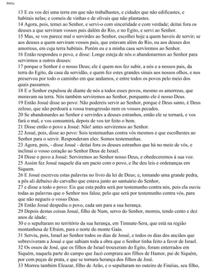 Bíblia
13 E eu vos dei uma terra em que não trabalhastes, e cidades que não edificastes, e
habitais nelas; e comeis de vinhas e de olivais que não plantastes.
14 Agora, pois, temei ao Senhor, e servi-o com sinceridade e com verdade; deitai fora os
deuses a que serviram vossos pais dalém do Rio, e no Egito, e servi ao Senhor.
15 Mas, se vos parece mal o servirdes ao Senhor, escolhei hoje a quem haveis de servir; se
aos deuses a quem serviram vossos pais, que estavam além do Rio, ou aos deuses dos
amorreus, em cuja terra habitais. Porém eu e a minha casa serviremos ao Senhor.
16 Então respondeu o povo, e disse: Longe esteja de nós o abandonarmos ao Senhor para
servirmos a outros deuses:
17 porque o Senhor é o nosso Deus; ele é quem nos fez subir, a nós e a nossos pais, da
terra do Egito, da casa da servidão, e quem fez estes grandes sinais aos nossos olhos, e nos
preservou por todo o caminho em que andamos, e entre todos os povos pelo meio dos
quais passamos.
18 E o Senhor expulsou de diante de nós a todos esses povos, mesmo os amorreus, que
moravam na terra. Nós também serviremos ao Senhor, porquanto ele é nosso Deus.
19 Então Josué disse ao povo: Não podereis servir ao Senhor, porque é Deus santo, é Deus
zeloso, que não perdoará a vossa transgressão nem os vossos pecados.
20 Se abandonardes ao Senhor e servirdes a deuses estranhos, então ele se tornará, e vos
fará o mal, e vos consumirá, depois de vos ter feito o bem.
21 Disse então o povo a Josué: Não! antes serviremos ao Senhor.
22 Josué, pois, disse ao povo: Sois testemunhas contra vós mesmos e que escolhestes ao
Senhor para o servir. Responderam eles: Somos testemunhas.
23 Agora, pois, - disse Josué - deitai fora os deuses estranhos que há no meio de vós, e
inclinai o vosso coração ao Senhor Deus de Israel.
24 Disse o povo a Josué: Serviremos ao Senhor nosso Deus, e obedeceremos à sua voz.
25 Assim fez Josué naquele dia um pacto com o povo, e lhe deu leis e ordenanças em
Siquem.
26 E Josué escreveu estas palavras no livro da lei de Deus; e, tomando uma grande pedra,
a pôs ali debaixo do carvalho que estava junto ao santuário do Senhor,
27 e disse a todo o povo: Eis que esta pedra será por testemunho contra nós, pois ela ouviu
todas as palavras que o Senhor nos falou; pelo que será por testemunho contra vós, para
que não negueis o vosso Deus.
28 Então Josué despediu o povo, cada um para a sua herança.
29 Depois destas coisas Josué, filho de Num, servo do Senhor, morreu, tendo cento e dez
anos de idade;
30 e o sepultaram no território da sua herança, em Timnate-Sera, que está na região
montanhosa de Efraim, para o norte do monte Gaás.
31 Serviu, pois, Israel ao Senhor todos os dias de Josué, e todos os dias dos anciãos que
sobreviveram a Josué e que sabiam toda a obra que o Senhor tinha feito a favor de Israel.
32 Os ossos de José, que os filhos de Israel trouxeram do Egito, foram enterrados em
Siquém, naquela parte do campo que Jacó comprara aos filhos de Hamor, pai de Siquém,
por cem peças de prata, e que se tornara herança dos filhos de José.
33 Morreu também Eleazar, filho de Arão, e o sepultaram no outeiro de Finéias, seu filho,
file:///C|/cursos_e_livros_cd/Triagem/000000-biblia.html (317 of 1452)29/09/2004 18:26:28
 