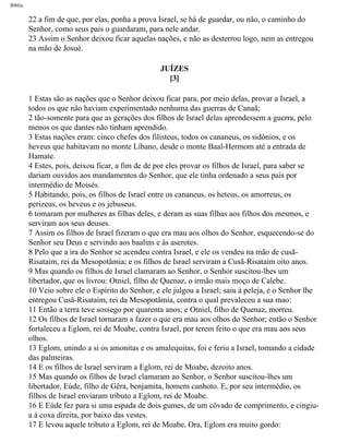 Bíblia
22 a fim de que, por elas, ponha a prova Israel, se há de guardar, ou não, o caminho do
Senhor, como seus pais o guardaram, para nele andar.
23 Assim o Senhor deixou ficar aquelas nações, e não as desterrou logo, nem as entregou
na mão de Josué.
JUÍZES
[3]
1 Estas são as nações que o Senhor deixou ficar para, por meio delas, provar a Israel, a
todos os que não haviam experimentado nenhuma das guerras de Canaã;
2 tão-somente para que as gerações dos filhos de Israel delas aprendessem a guerra, pelo
menos os que dantes não tinham aprendido.
3 Estas nações eram: cinco chefes dos filisteus, todos os cananeus, os sidônios, e os
heveus que habitavam no monte Líbano, desde o monte Baal-Hermom até a entrada de
Hamate.
4 Estes, pois, deixou ficar, a fim de de por eles provar os filhos de Israel, para saber se
dariam ouvidos aos mandamentos do Senhor, que ele tinha ordenado a seus pais por
intermédio de Moisés.
5 Habitando, pois, os filhos de Israel entre os cananeus, os heteus, os amorreus, os
perizeus, os heveus e os jebuseus.
6 tomaram por mulheres as filhas deles, e deram as suas filhas aos filhos dos mesmos, e
serviram aos seus deuses.
7 Assim os filhos de Israel fizeram o que era mau aos olhos do Senhor, esquecendo-se do
Senhor seu Deus e servindo aos baalins e às aserotes.
8 Pelo que a ira do Senhor se acendeu contra Israel, e ele os vendeu na mão de cusã-
Risataim, rei da Mesopotâmia; e os filhos de Israel serviram a Cusã-Risataim oito anos.
9 Mas quando os filhos de Israel clamaram ao Senhor, o Senhor suscitou-lhes um
libertador, que os livrou: Otniel, filho de Quenaz, o irmão mais moço de Calebe.
10 Veio sobre ele o Espírito do Senhor, e ele julgou a Israel; saiu à peleja, e o Senhor lhe
entregou Cusã-Risataim, rei da Mesopotâmia, contra o qual prevaleceu a sua mao:
11 Então a terra teve sossego por quarenta anos; e Otniel, filho de Quenaz, morreu.
12 Os filhos de Israel tornaram a fazer o que era mau aos olhos do Senhor; então o Senhor
fortaleceu a Eglom, rei de Moabe, contra Israel, por terem feito o que era mau aos seus
olhos.
13 Eglom, unindo a si os amonitas e os amalequitas, foi e feriu a Israel, tomando a cidade
das palmeiras.
14 E os filhos de Israel serviram a Eglom, rei de Moabe, dezoito anos.
15 Mas quando os filhos de Israel clamaram ao Senhor, o Senhor suscitou-lhes um
libertador, Eúde, filho de Gêra, benjamita, homem canhoto. E, por seu intermédio, os
filhos de Israel enviaram tributo a Eglom, rei de Moabe.
16 E Eúde fez para si uma espada de dois gumes, de um côvado de comprimento, e cingiu-
a à coxa direita, por baixo das vestes.
17 E levou aquele tributo a Eglom, rei de Moabe. Ora, Eglom era muito gordo:
file:///C|/cursos_e_livros_cd/Triagem/000000-biblia.html (321 of 1452)29/09/2004 18:26:28
 