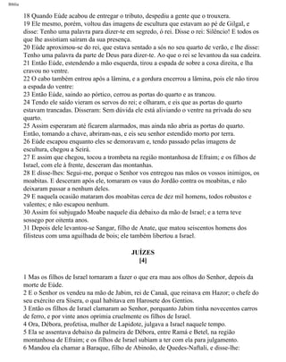 Bíblia
18 Quando Eúde acabou de entregar o tributo, despediu a gente que o trouxera.
19 Ele mesmo, porém, voltou das imagens de escultura que estavam ao pé de Gilgal, e
disse: Tenho uma palavra para dizer-te em segredo, ó rei. Disse o rei: Silêncio! E todos os
que lhe assistiam saíram da sua presença.
20 Eúde aproximou-se do rei, que estava sentado a sós no seu quarto de verão, e lhe disse:
Tenho uma palavra da parte de Deus para dizer-te. Ao que o rei se levantou da sua cadeira.
21 Então Eúde, estendendo a mão esquerda, tirou a espada de sobre a coxa direita, e lha
cravou no ventre.
22 O cabo também entrou após a lâmina, e a gordura encerrou a lâmina, pois ele não tirou
a espada do ventre:
23 Então Eúde, saindo ao pórtico, cerrou as portas do quarto e as trancou.
24 Tendo ele saído vieram os servos do rei; e olharam, e eis que as portas do quarto
estavam trancadas. Disseram: Sem dúvida ele está aliviando o ventre na privada do seu
quarto.
25 Assim esperaram até ficarem alarmados, mas ainda não abria as portas do quarto.
Então, tomando a chave, abriram-nas, e eis seu senhor estendido morto por terra.
26 Eúde escapou enquanto eles se demoravam e, tendo passado pelas imagens de
escultura, chegou a Seirá.
27 E assim que chegou, tocou a trombeta na região montanhosa de Efraim; e os filhos de
Israel, com ele à frente, desceram das montanhas.
28 E disse-lhes: Segui-me, porque o Senhor vos entregou nas mãos os vossos inimigos, os
moabitas. E desceram após ele, tomaram os vaus do Jordão contra os moabitas, e não
deixaram passar a nenhum deles.
29 E naquela ocasião mataram dos moabitas cerca de dez mil homens, todos robustos e
valentes; e não escapou nenhum.
30 Assim foi subjugado Moabe naquele dia debaixo da mão de Israel; e a terra teve
sossego por oitenta anos.
31 Depois dele levantou-se Sangar, filho de Anate, que matou seiscentos homens dos
filisteus com uma aguilhada de bois; ele também libertou a Israel.
JUÍZES
[4]
1 Mas os filhos de Israel tornaram a fazer o que era mau aos olhos do Senhor, depois da
morte de Eúde.
2 E o Senhor os vendeu na mão de Jabim, rei de Canaã, que reinava em Hazor; o chefe do
seu exército era Sísera, o qual habitava em Harosete dos Gentios.
3 Então os filhos de Israel clamaram ao Senhor, porquanto Jabim tinha novecentos carros
de ferro, e por vinte anos oprimia cruelmente os filhos de Israel.
4 Ora, Débora, profetisa, mulher de Lapidote, julgava a Israel naquele tempo.
5 Ela se assentava debaixo da palmeira de Débora, entre Ramá e Betel, na região
montanhosa de Efraim; e os filhos de Israel subiam a ter com ela para julgamento.
6 Mandou ela chamar a Baraque, filho de Abinoão, de Quedes-Naftali, e disse-lhe:
file:///C|/cursos_e_livros_cd/Triagem/000000-biblia.html (322 of 1452)29/09/2004 18:26:28
 