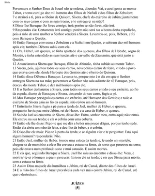 Bíblia
Porventura o Senhor Deus de Israel não te ordena, dizendo: Vai, e atrai gente ao monte
Tabor, e toma contigo dez mil homens dos filhos de Naftali e dos filhos de Zebulom;
7 e atrairei a ti, para o ribeiro de Quisom, Sísera, chefe do exército de Jabim; juntamente
com os seus carros e com as suas tropas, e to entregarei na mão?
8 Disse-lhe Baraque: Se fores comigo, irei; porém se não fores, não irei.
9 Respondeu ela: Certamente irei contigo; porém não será tua a honra desta expedição,
pois à mão de uma mulher o Senhor venderá a Sísera. Levantou-se, pois, Débora, e foi
com Baraque a Quedes.
10 Então Baraque convocou a Zebulom e a Naftali em Quedes, e subiram dez mil homens
após ele; também Débora subiu com ele.
11 Ora, Heber, um queneu, se tinha apartado dos queneus, dos filhos de Hobabe, sogro de
Moisés, e tinha estendido as suas tendas até o carvalho de Zaananim, que está junto a
Quedes.
12 Anunciaram a Sísera que Baraque, filho de Abinoão, tinha subido ao monte Tabor.
13 Sísera, pois, ajuntou todos os seus carros, novecentos carros de ferro, e todo o povo
que estava com ele, desde Harosete dos Gentios até o ribeiro de Quisom.
14 Então disse Débora a Baraque: Levanta-te, porque este é o dia em que o Senhor
entregou Sísera na tua mão; porventura o Senhor não saiu adiante de ti? Baraque, pois,
desceu do monte Tabor, e dez mil homens após ele.
15 E o Senhor desbaratou a Sísera, com todos os seus carros e todo o seu exército, ao fio
da espada, diante de Baraque; e Sísera, descendo do seu carro, fugiu a pé.
16 Mas Baraque perseguiu os carros e o exército, até Harosete dos Gentios; e todo o
exército de Sísera caiu ao fio da espada; não restou um só homem.
17 Entretanto Sísera fugiu a pé para a tenda de Jael, mulher de Heber, o queneu,
porquanto havia paz entre Jabim, rei de Hazor, e a casa de Heber, o queneu.
18 Saindo Jael ao encontro de Sísera, disse-lhe: Entra, senhor meu, entra aqui; não temas.
Ele entrou na sua tenda; e ela o cobriu com uma coberta.
19 Então ele lhe disse: Peço-te que me dês a beber um pouco d'água, porque tenho sede.
Então ela abriu um odre de leite, e deu-lhe de beber, e o cobriu.
20 Disse-lhe ele mais: Põe-te à porta da tenda; e se alguém vier e te perguntar: Está aqui
algum homem? responderás: Não.
21 Então Jael, mulher de Heber, tomou uma estaca da tenda e, levando um martelo,
chegou-se de mansinho a ele e lhe cravou a estaca na fonte, de sorte que penetrou na terra;
pois ele estava num profundo sono e mui cansado. E assim morreu.
22 E eis que, seguindo Baraque a Sísera, Jael lhe saiu ao encontro e disse-lhe: Vem, e
mostrar-te-ei o homem a quem procuras. Entrou ele na tenda; e eis que Sísera jazia morto,
com a estaca na fonte.
23 Assim Deus naquele dia humilhou a Jabim, rei de Canaã, diante dos filhos de Israel.
24 E a mão dos filhos de Israel prevalecia cada vez mais contra Jabim, rei de Canaã, até
que o destruíram.
JUÍZES
[5]
file:///C|/cursos_e_livros_cd/Triagem/000000-biblia.html (323 of 1452)29/09/2004 18:26:28
 