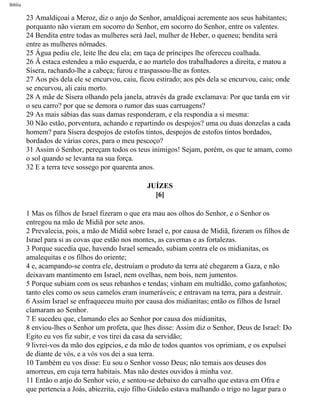 Bíblia
23 Amaldiçoai a Meroz, diz o anjo do Senhor, amaldiçoai acremente aos seus habitantes;
porquanto não vieram em socorro do Senhor, em socorro do Senhor, entre os valentes.
24 Bendita entre todas as mulheres será Jael, mulher de Heber, o queneu; bendita será
entre as mulheres nômades.
25 Água pediu ele, leite lhe deu ela; em taça de príncipes lhe ofereceu coalhada.
26 Â estaca estendeu a mão esquerda, e ao martelo dos trabalhadores a direita, e matou a
Sísera, rachando-lhe a cabeça; furou e traspassou-lhe as fontes.
27 Aos pés dela ele se encurvou, caiu, ficou estirado; aos pés dela se encurvou, caiu; onde
se encurvou, ali caiu morto.
28 A mãe de Sísera olhando pela janela, através da grade exclamava: Por que tarda em vir
o seu carro? por que se demora o rumor das suas carruagens?
29 As mais sábias das suas damas responderam, e ela respondia a si mesma:
30 Não estão, porventura, achando e repartindo os despojos? uma ou duas donzelas a cada
homem? para Sísera despojos de estofos tintos, despojos de estofos tintos bordados,
bordados de várias cores, para o meu pescoço?
31 Assim ó Senhor, pereçam todos os teus inimigos! Sejam, porém, os que te amam, como
o sol quando se levanta na sua força.
32 E a terra teve sossego por quarenta anos.
JUÍZES
[6]
1 Mas os filhos de Israel fizeram o que era mau aos olhos do Senhor, e o Senhor os
entregou na mão de Midiã por sete anos.
2 Prevalecia, pois, a mão de Midiã sobre Israel e, por causa de Midiã, fizeram os filhos de
Israel para si as covas que estão nos montes, as cavernas e as fortalezas.
3 Porque sucedia que, havendo Israel semeado, subiam contra ele os midianitas, os
amalequitas e os filhos do oriente;
4 e, acampando-se contra ele, destruíam o produto da terra até chegarem a Gaza, e não
deixavam mantimento em Israel, nem ovelhas, nem bois, nem jumentos.
5 Porque subiam com os seus rebanhos e tendas; vinham em multidão, como gafanhotos;
tanto eles como os seus camelos eram inumeráveis; e entravam na terra, para a destruir.
6 Assim Israel se enfraqueceu muito por causa dos midianitas; então os filhos de Israel
clamaram ao Senhor.
7 E sucedeu que, clamando eles ao Senhor por causa dos midianitas,
8 enviou-lhes o Senhor um profeta, que lhes disse: Assim diz o Senhor, Deus de Israel: Do
Egito eu vos fiz subir, e vos tirei da casa da servidão;
9 livrei-vos da mão dos egípcios, e da mão de todos quantos vos oprimiam, e os expulsei
de diante de vós, e a vós vos dei a sua terra.
10 Também eu vos disse: Eu sou o Senhor vosso Deus; não temais aos deuses dos
amorreus, em cuja terra habitais. Mas não destes ouvidos à minha voz.
11 Então o anjo do Senhor veio, e sentou-se debaixo do carvalho que estava em Ofra e
que pertencia a Joás, abiezrita, cujo filho Gideão estava malhando o trigo no lagar para o
file:///C|/cursos_e_livros_cd/Triagem/000000-biblia.html (325 of 1452)29/09/2004 18:26:28
 