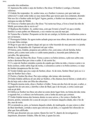 Bíblia
esconder dos midianitas.
12 Apareceu-lhe então o anjo do Senhor e lhe disse: O Senhor é contigo, ó homem
valoroso.
13 Gideão lhe respondeu: Ai, senhor meu, se o Senhor é conosco, por que tudo nos
sobreveio? e onde estão todas as suas maravilhas que nossos pais nos contaram, dizendo:
Não nos fez o Senhor subir do Egito? Agora, porém, o Senhor nos desamparou, e nos
entregou na mão de Midiã.
14 Virou-se o Senhor para ele e lhe disse: Vai nesta tua força, e livra a Israel da mão de
Midiã; porventura não te envio eu?
15 Replicou-lhe Gideão: Ai, senhor meu, com que livrarei a Israel? eis que a minha
família é a mais pobre em Manassés, e eu o menor na casa de meu pai.
16 Tornou-lhe o Senhor: Porquanto eu hei de ser contigo, tu ferirás aos midianitas como a
um só homem.
17 Prosseguiu Gideão: Se agora tenho achado graça aos teus olhos, dá-me um sinal de que
és tu que falas comigo.
18 Rogo-te que não te apartes daqui até que eu volte trazendo do meu presente e o ponha
diante de ti. Respondeu ele: Esperarei até que voltes.
19 Entrou, pois, Gideão, preparou um cabrito e fez, com uma e efa de farinha, bolos
ázimos; pôs a carne num cesto e o caldo numa panela e, trazendo para debaixo do
carvalho, lho apresentou.
20 Mas o anjo de Deus lhe disse: Toma a carne e os bolos ázimos, e põe-nos sobre esta
rocha e derrama-lhes por cima o caldo. E ele assim fez.
21 E o anjo do Senhor estendeu a ponta do cajado que tinha na mão, e tocou a carne e os
bolos ázimos; então subiu fogo da rocha, e consumiu a carne e os bolos ázimos; e o anjo
do Senhor desapareceu-lhe da vista.
22 Vendo Gideão que era o anjo do Senhor, disse: Ai de mim, Senhor Deus! pois eu vi o
anjo do Senhor face a face.
23 Porém o Senhor lhe disse: Paz seja contigo, não temas; não morrerás.
24 Então Gideão edificou ali um altar ao Senhor, e lhe chamou Jeová-Salom; e ainda até o
dia de hoje está o altar em Ofra dos abiezritas.
25 Naquela mesma noite, disse o Senhor a Gidão: Toma um dos bois de teu pai, a saber, o
segundo boi de sete anos, e derriba o altar de Baal, que é de teu pai, e corta a asera que
está ao pé dele.
26 Edifica ao Senhor teu Deus um altar no cume deste lugar forte, na forma devida; toma
o segundo boi, e o oferece em holocausto, com a lenha da asera que cortares
27 Então Gideão tomou dez homens dentre os seus servos, e fez como o Senhor lhe
dissera; porém, temendo ele a casa de seu pai e os homens daquela cidade, não o fez de
dia, mas de noite.
28 Levantando-se, pois, os homens daquela cidade, de madrugada, eis que estava o altar
de Baal derribado, cortada a asera que estivera ao pé dele, e o segundo boi oferecido no
altar que fora edificado.
29 Pelo que disseram uns aos outros: Quem fez isto? E, depois de investigarem e
inquirirem, disseram: Gideão, filho de Joás, é quem fez isto.
file:///C|/cursos_e_livros_cd/Triagem/000000-biblia.html (326 of 1452)29/09/2004 18:26:28
 
