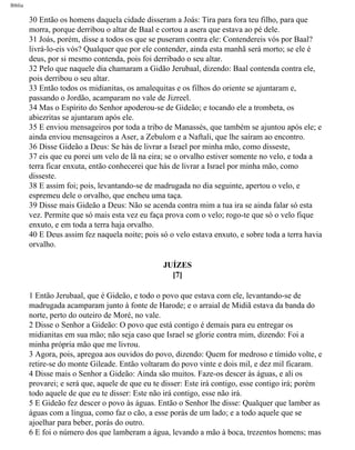Bíblia
30 Então os homens daquela cidade disseram a Joás: Tira para fora teu filho, para que
morra, porque derribou o altar de Baal e cortou a asera que estava ao pé dele.
31 Joás, porém, disse a todos os que se puseram contra ele: Contendereis vós por Baal?
livrá-lo-eis vós? Qualquer que por ele contender, ainda esta manhã será morto; se ele é
deus, por si mesmo contenda, pois foi derribado o seu altar.
32 Pelo que naquele dia chamaram a Gidão Jerubaal, dizendo: Baal contenda contra ele,
pois derribou o seu altar.
33 Então todos os midianitas, os amalequitas e os filhos do oriente se ajuntaram e,
passando o Jordão, acamparam no vale de Jizreel.
34 Mas o Espírito do Senhor apoderou-se de Gideão; e tocando ele a trombeta, os
abiezritas se ajuntaram após ele.
35 E enviou mensageiros por toda a tribo de Manassés, que também se ajuntou após ele; e
ainda enviou mensageiros a Aser, a Zebulom e a Naftali, que lhe saíram ao encontro.
36 Disse Gideão a Deus: Se hás de livrar a Israel por minha mão, como disseste,
37 eis que eu porei um velo de lã na eira; se o orvalho estiver somente no velo, e toda a
terra ficar enxuta, então conhecerei que hás de livrar a Israel por minha mão, como
disseste.
38 E assim foi; pois, levantando-se de madrugada no dia seguinte, apertou o velo, e
espremeu dele o orvalho, que encheu uma taça.
39 Disse mais Gideão a Deus: Não se acenda contra mim a tua ira se ainda falar só esta
vez. Permite que só mais esta vez eu faça prova com o velo; rogo-te que só o velo fique
enxuto, e em toda a terra haja orvalho.
40 E Deus assim fez naquela noite; pois só o velo estava enxuto, e sobre toda a terra havia
orvalho.
JUÍZES
[7]
1 Então Jerubaal, que é Gideão, e todo o povo que estava com ele, levantando-se de
madrugada acamparam junto à fonte de Harode; e o arraial de Midiã estava da banda do
norte, perto do outeiro de Moré, no vale.
2 Disse o Senhor a Gideão: O povo que está contigo é demais para eu entregar os
midianitas em sua mão; não seja caso que Israel se glorie contra mim, dizendo: Foi a
minha própria mão que me livrou.
3 Agora, pois, apregoa aos ouvidos do povo, dizendo: Quem for medroso e tímido volte, e
retire-se do monte Gileade. Então voltaram do povo vinte e dois mil, e dez mil ficaram.
4 Disse mais o Senhor a Gideão: Ainda são muitos. Faze-os descer às águas, e ali os
provarei; e será que, aquele de que eu te disser: Este irá contigo, esse contigo irá; porém
todo aquele de que eu te disser: Este não irá contigo, esse não irá.
5 E Gideão fez descer o povo às águas. Então o Senhor lhe disse: Qualquer que lamber as
águas com a língua, como faz o cão, a esse porás de um lado; e a todo aquele que se
ajoelhar para beber, porás do outro.
6 E foi o número dos que lamberam a água, levando a mão à boca, trezentos homens; mas
file:///C|/cursos_e_livros_cd/Triagem/000000-biblia.html (327 of 1452)29/09/2004 18:26:28
 