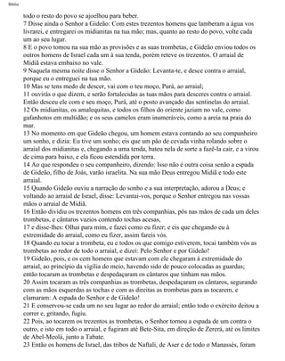 Bíblia
todo o resto do povo se ajoelhou para beber.
7 Disse ainda o Senhor a Gideão: Com estes trezentos homens que lamberam a água vos
livrarei, e entregarei os midianitas na tua mão; mas, quanto ao resto do povo, volte cada
um ao seu lugar.
8 E o povo tomou na sua mão as provisões e as suas trombetas, e Gideão enviou todos os
outros homens de Israel cada um à sua tenda, porém reteve os trezentos. O arraial de
Midiã estava embaixo no vale.
9 Naquela mesma noite disse o Senhor a Gideão: Levanta-te, e desce contra o arraial,
porque eu o entreguei na tua mão.
10 Mas se tens medo de descer, vai com o teu moço, Purá, ao arraial;
11 ouvirás o que dizem, e serão fortalecidas as tuas mãos para desceres contra o arraial.
Então desceu ele com e seu moço, Purá, até o posto avançado das sentinelas do arraial.
12 Os midianitas, os amalequitas, e todos os filhos do oriente jaziam no vale, como
gafanhotos em multidão; e os seus camelos eram inumeráveis, como a areia na praia do
mar.
13 No momento em que Gideão chegou, um homem estava contando ao seu companheiro
um sonho, e dizia: Eu tive um sonho; eis que um pão de cevada vinha rolando sobre o
arraial dos midianitas e, chegando a uma tenda, bateu nela de sorte a fazê-la cair, e a virou
de cima para baixo, e ela ficou estendida por terra.
14 Ao que respondeu o seu companheiro, dizendo: Isso não é outra coisa senão a espada
de Gideão, filho de Joás, varão israelita. Na sua mão Deus entregou Midiã e todo este
arraial.
15 Quando Gideão ouviu a narração do sonho e a sua interpretação, adorou a Deus; e
voltando ao arraial de Israel, disse: Levantai-vos, porque o Senhor entregou nas vossas
mãos o arraial de Midiã.
16 Então dividiu os trezentos homens em três companhias, pôs nas mãos de cada um deles
trombetas, e cântaros vazios contendo tochas acesas,
17 e disse-lhes: Olhai para mim, e fazei como eu fizer; e eis que chegando eu à
extremidade do arraial, como eu fizer, assim fareis vós.
18 Quando eu tocar a trombeta, eu e todos os que comigo estiverem, tocai também vós as
trombetas ao redor de todo o arraial, e dizei: Pelo Senhor e por Gideão!
19 Gideão, pois, e os cem homens que estavam com ele chegaram à extremidade do
arraial, ao princípio da vigília do meio, havendo sido de pouco colocadas as guardas;
então tocaram as trombetas e despedaçaram os cântaros que tinham nas mãos.
20 Assim tocaram as três companhias as trombetas, despedaçaram os cântaros, segurando
com as mãos esquerdas as tochas e com as direitas as trombetas para as tocarem, e
clamaram: A espada do Senhor e de Gideão!
21 E conservou-se cada um no seu lugar ao redor do arraial; então todo o exército deitou a
correr e, gritando, fugiu.
22 Pois, ao tocarem os trezentos as trombetas, o Senhor tornou a espada de um contra o
outro, e isto em todo o arraial, e fugiram até Bete-Sita, em direção de Zererá, até os limites
de Abel-Meolá, junto a Tabate.
23 Então os homens de Israel, das tribos de Naftali, de Aser e de todo o Manassés, foram
file:///C|/cursos_e_livros_cd/Triagem/000000-biblia.html (328 of 1452)29/09/2004 18:26:28
 