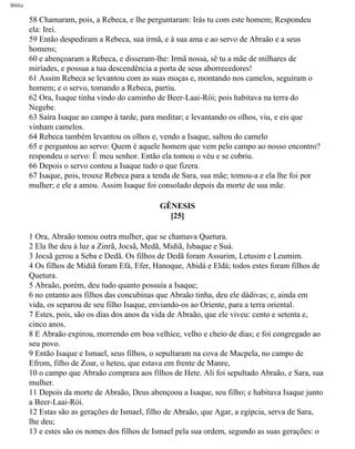 Bíblia
58 Chamaram, pois, a Rebeca, e lhe perguntaram: Irás tu com este homem; Respondeu
ela: Irei.
59 Então despediram a Rebeca, sua irmã, e à sua ama e ao servo de Abraão e a seus
homens;
60 e abençoaram a Rebeca, e disseram-lhe: Irmã nossa, sê tu a mãe de milhares de
miríades, e possua a tua descendência a porta de seus aborrecedores!
61 Assim Rebeca se levantou com as suas moças e, montando nos camelos, seguiram o
homem; e o servo, tomando a Rebeca, partiu.
62 Ora, Isaque tinha vindo do caminho de Beer-Laai-Rói; pois habitava na terra do
Negebe.
63 Saíra Isaque ao campo à tarde, para meditar; e levantando os olhos, viu, e eis que
vinham camelos.
64 Rebeca também levantou os olhos e, vendo a Isaque, saltou do camelo
65 e perguntou ao servo: Quem é aquele homem que vem pelo campo ao nosso encontro?
respondeu o servo: É meu senhor. Então ela tomou o véu e se cobriu.
66 Depois o servo contou a Isaque tudo o que fizera.
67 Isaque, pois, trouxe Rebeca para a tenda de Sara, sua mãe; tomou-a e ela lhe foi por
mulher; e ele a amou. Assim Isaque foi consolado depois da morte de sua mãe.
GÊNESIS
[25]
1 Ora, Abraão tomou outra mulher, que se chamava Quetura.
2 Ela lhe deu à luz a Zinrã, Jocsã, Medã, Midiã, Isbaque e Suá.
3 Jocsã gerou a Seba e Dedã. Os filhos de Dedã foram Assurim, Letusim e Leumim.
4 Os filhos de Midiã foram Efá, Efer, Hanoque, Abidá e Eldá; todos estes foram filhos de
Quetura.
5 Abraão, porém, deu tudo quanto possuía a Isaque;
6 no entanto aos filhos das concubinas que Abraão tinha, deu ele dádivas; e, ainda em
vida, os separou de seu filho Isaque, enviando-os ao Oriente, para a terra oriental.
7 Estes, pois, são os dias dos anos da vida de Abraão, que ele viveu: cento e setenta e,
cinco anos.
8 E Abraão expirou, morrendo em boa velhice, velho e cheio de dias; e foi congregado ao
seu povo.
9 Então Isaque e Ismael, seus filhos, o sepultaram na cova de Macpela, no campo de
Efrom, filho de Zoar, o heteu, que estava em frente de Manre,
10 o campo que Abraão comprara aos filhos de Hete. Ali foi sepultado Abraão, e Sara, sua
mulher.
11 Depois da morte de Abraão, Deus abençoou a Isaque, seu filho; e habitava Isaque junto
a Beer-Laai-Rói.
12 Estas são as gerações de Ismael, filho de Abraão, que Agar, a egípcia, serva de Sara,
lhe deu;
13 e estes são os nomes dos filhos de Ismael pela sua ordem, segundo as suas gerações: o
file:///C|/cursos_e_livros_cd/Triagem/000000-biblia.html (33 of 1452)29/09/2004 18:26:27
 