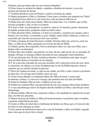 Bíblia
Zalmuna, para que demos pão aos teus homens fatigados?
16 Nisso tomou os anciãos da cidade, e espinhos e abrolhos do deserto, e com eles
ensinou aos homens de Sucote.
17 Também derrubou a torre de Penuel, e matou os homens da cidade.
18 Depois perguntou a Zebá e a Zalmuna: Como eram os homens que matastes em Tabor?
E responderam eles: Qual és tu, tais eram eles; cada um parecia filho de rei.
19 Então disse ele: Eram meus irmãos, filhos de minha mãe; vive o Senhor, que se lhes
tivésseis poupado a vida, eu não vos mataria.
20 E disse a Jeter, seu primogênito: Levanta-te, mata-os. O mancebo, porém, não puxou
da espada, porque temia, porquanto ainda era muito moço.
21 Então disseram Zebá e Zalmuna: Levanta-te tu mesmo, e acomete-nos; porque, qual o
homem, tal a sua força. Levantando-se, pois, Gideão, matou Zebá e Zalmuna, e tomou os
crescentes que estavam aos pescoços dos seus camelos.
22 Então os homens de Israel disseram a Gideão: Domina sobre nós, assim tu, como teu
filho, e o filho de teu filho; porquanto nos livraste da mão de Midiã.
23 Gideão, porém, lhes respondeu: Nem eu dominarei sobre vós, nem meu filho, mas o
Senhor sobre vós dominará.
24 Disse-lhes mais Gideão: uma petição vos farei: dá-me, cada um de vós, as arrecadas do
despojo. (Porque os inimigos tinham arrecadas de ouro, porquanto eram ismaelitas) .
25 Ao que disseram eles: De boa vontade as daremos. E estenderam uma capa, na qual
cada um deles deitou as arrecadas do seu despojo.
26 E foi o peso das arrecadas de ouro que ele pediu, mil e setecentos siclos de ouro, afora
os crescentes, as cadeias e as vestes de púrpura que os reis de Midiã trajavam, afora as
correntes que os camelos traziam ao pescoço.
27 Disso fez Gideão um éfode, e o pôs na sua cidade, em Ofra; e todo o Israel se prostituiu
ali após ele; e foi um laço para Gideão e para sua casa.
28 Assim foram abatidos os midianitas diante dos filhos de Israel, e nunca mais
levantaram a cabeça. E a terra teve sossego, por quarenta anos nos dias de Gideão.
29 Então foi Jerubaal, filho de Joás, e habitou em sua casa.
30 Gideão teve setenta filhos, que procederam da sua coxa, porque tinha muitas mulheres.
31 A sua concubina que estava em Siquém deu-lhe também um filho; e pôs-lhe por nome
Abimeleque.
32 Morreu Gideão, filho de Joás, numa boa velhice, e foi sepultado no sepulcro de seu pai
Joás, em Ofra dos abiezritas.
33 Depois da morte de Gideão os filhos de Israel tornaram a se prostituir após os baalins,
e puseram a Baal-Berite por deus.
34 Assim os filhos de Israel não se lembraram do Senhor seu Deus, que os livrara da mão
de todos os seus inimigos ao redor;
35 nem usaram de beneficência para com a casa de Jerubaal, a saber, de Gideão, segundo
todo o bem que ele havia feito a Israel.
JUÍZES
[9]
file:///C|/cursos_e_livros_cd/Triagem/000000-biblia.html (330 of 1452)29/09/2004 18:26:28
 
