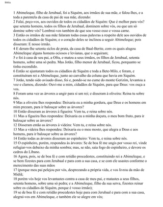 Bíblia
1 Abimeleque, filho de Jerubaal, foi a Siquém, aos irmãos de sua mãe, e falou-lhes, e a
toda a parentela da casa de pai de sua mãe, dizendo:
2 Falai, peço-vos, aos ouvidos de todos os cidadãos de Siquém: Que é melhor para vós?
que setenta homens, todos os filhos de Jerubaal, dominem sobre vós, ou que um só
domine sobre vós? Lembrai-vos também de que sou vosso osso e vossa carne.
3 Então os irmãos de sua mãe falaram todas essas palavras a respeito dele aos ouvidos de
todos os cidadãos de Siquém; e o coração deles se inclinou a seguir Abimeleque; pois
disseram: E nosso irmão.
4 E deram-lhe setenta siclos de prata, da casa de Baal-Berite, com os quais alugou
Abimeleque alguns homens ociosos e levianas, que o seguiram;
5 e foi à casa de seu pai, a Ofra, e matou a seus irmãos, os filhos de Jerubaal, setenta
homens, sobre uma só pedra. Mas Jotão, filho menor de Jerubaal, ficou, porquanto se
tinha escondido.
6 Então se ajuntaram todos os cidadãos de Siquém e toda a Bete-Milo, e foram, e
constituíram rei a Abimeleque, junto ao carvalho da coluna que havia em Siquém.
7 Jotão, tendo sido avisado disso, foi e, pondo-se no cume do monte Gerizim, levantou a
voz e clamou, dizendo: Ouvi-me a mim, cidadãos de Siquém, para que Deus: vos ouça a
vos.
8 Foram uma vez as árvores a ungir para si um rei; e disseram à oliveira: Reina tu sobre
nós.
9 Mas a oliveira lhes respondeu: Deixaria eu a minha gordura, que Deus e os homens em
mim prezam, para ir balouçar sobre as árvores?
10 Então disseram as árvores à figueira: Vem tu, e reina sobre nós.
11 Mas a figueira lhes respondeu: Deixaria eu a minha doçura, o meu bom fruto, para ir
balouçar sobre as árvores?
12 Disseram então as árvores à videira: Vem tu, e reina sobre nós.
13 Mas a videira lhes respondeu: Deixaria eu o meu mosto, que alegra a Deus e aos
homens, para ir balouçar sobre as árvores?
14 Então todas as árvores disseram ao espinheiro: Vem tu, e reina sobre nós.
15 O espinheiro, porém, respondeu às árvores: Se de boa fé me ungis por vosso rei, vinde
refugiar-vos debaixo da minha sombra; mas, se não, saia fogo do espinheiro, e devore os
cedros do Líbano.
16 Agora, pois, se de boa fé e com retidão procedestes, constituindo rei a Abimeleque, e
se bem fizestes para com Jerubaal e para com a sua casa, e se com ele usastes conforme o
merecimento das suas mãos
17 (porque meu pai pelejou por vós, desprezando a própria vida, e vos livrou da mão de
Midiã;
18 porém vós hoje vos levantastes contra a casa de meu pai, e matastes a seus filhos,
setenta homens, sobre uma só pedra; e a Abimeleque, filho da sua serva, fizestes reinar
sobre os cidadãos de Siquém, porque é vosso irmão);
19 se de boa fé e com retidão procedestes hoje para com Jerubaal e para com a sua casa,
alegrai-vos em Abimeleque, e também ele se alegre em vós;
file:///C|/cursos_e_livros_cd/Triagem/000000-biblia.html (331 of 1452)29/09/2004 18:26:28
 