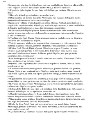 Bíblia
20 mas se não, saia fogo de Abimeleque, e devore os cidadãos de Siquém, e a Bete-Milo;
e saia fogo dos cidadãos de Siquém e de Bete-Milo, e devore Abimeleque.
21 E partindo Jotão, fugiu e foi para Beer, e ali habitou, por medo de Abimeleque, seu
irmão.
22 Havendo Abimeleque reinado três anos sobre Israel,
23 Deus suscitou um espírito mau entre Abimeleque e os cidadãos de Siquém; e estes
procederam aleivosamente para com Abimeleque;
24 para que a violência praticada contra os setenta filhos de Jerubaal, como também o
sangue deles, recaíssem sobre Abimeleque, seu irmão, que os matara, e sobre os cidadãos
de Siquém, que fortaleceram as mãos dele para matar a seus irmãos.
25 E os cidadãos de Siquém puseram de emboscada contra ele, sobre os cumes dos
montes, homens que roubavam a todo aquele que passava por eles no caminho. E contou-
se isto a Abimeleque.
26 Também veio Gaal, filho de Ebede, com seus irmãos, e estabeleceu-se em Siquém; e
confiaram nele os cidadãos de Siquém.
27 Saindo ao campo, vindimaram as suas vinhas, pisaram as uvas e fizeram uma festa; e,
entrando na casa de seu deus, comeram e beberam, e amaldiçoaram a Abimeleque.
28 E disse Gaal, filho de Ebede: Quem é Abimeleque, e quem é Siquém, para que
sirvamos a Abimeleque? não é, porventura, filho de Jerubaal? e não é Zebul o seu
mordomo? Servi antes aos homens de Hamor, pai de Siquém; pois, por que razão
serviríamos nós a Abimeleque?
29 Ah! se este povo estivesse sob a minha mão, eu transtornaria a Abimeleque. Eu lhe
diria: Multiplica o teu exército, e vem.
30 Quando Zebul, o governador da cidade, ouviu as palavras de Gaal, filho de Ebede,
acendeu-se em ira.
31 E enviou secretamente mensageiros a Abimeleque, para lhe dizerem: Eis que Gaal,
filho de Ebede, e seus irmãos vieram a Siquém, e estão sublevando a cidade contra ti.
32 Levanta-te, pois, de noite, tu e o povo que tiveres contigo, e põe-te de emboscada no
campo.
33 E pela manhã, ao nascer do sol, levanta-te, e dá de golpe sobre a cidade; e, saindo
contra ti Gaal e o povo que tiver com ele, faze-lhe como te permitirem as circunstâncias.
34 Levantou-se, pois, de noite Abimeleque, e todo o povo que com ele havia, e puseram
emboscadas a Siquém, em quatro bandos.
35 E Gaal, filho de Ebede, saiu e pôs-se à entrada da porta da cidade; e das emboscadas se
levantou Abimeleque, e todo o povo que estava com ele.
36 Quando Gaal viu aquele povo, disse a Zebul: Eis que desce gente dos cumes dos
montes. Respondeu-lhe Zebul: Tu vês as sombras dos montes como se fossem homens.
37 Gaal, porém, tornou a falar, e disse: Eis que desce gente do meio da terra; também vem
uma tropa do caminho do carvalho de Meonenim.
38 Então lhe disse Zebul: Onde está agora a tua boca, com a qual dizias: Quem é
Abimeleque, para que o sirvamos? Não é esse, porventura, o povo que desprezaste. Sai
agora e peleja contra ele!
39 Assim saiu Gaal, à frente dos cidadãos de Siquém, e pelejou contra Abimeleque.
file:///C|/cursos_e_livros_cd/Triagem/000000-biblia.html (332 of 1452)29/09/2004 18:26:28
 