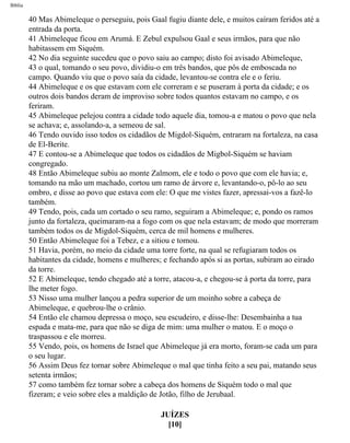 Bíblia
40 Mas Abimeleque o perseguiu, pois Gaal fugiu diante dele, e muitos caíram feridos até a
entrada da porta.
41 Abimeleque ficou em Arumá. E Zebul expulsou Gaal e seus irmãos, para que não
habitassem em Siquém.
42 No dia seguinte sucedeu que o povo saiu ao campo; disto foi avisado Abimeleque,
43 o qual, tomando o seu povo, dividiu-o em três bandos, que pôs de emboscada no
campo. Quando viu que o povo saía da cidade, levantou-se contra ele e o feriu.
44 Abimeleque e os que estavam com ele correram e se puseram à porta da cidade; e os
outros dois bandos deram de improviso sobre todos quantos estavam no campo, e os
feriram.
45 Abimeleque pelejou contra a cidade todo aquele dia, tomou-a e matou o povo que nela
se achava; e, assolando-a, a semeou de sal.
46 Tendo ouvido isso todos os cidadãos de Migdol-Siquém, entraram na fortaleza, na casa
de El-Berite.
47 E contou-se a Abimeleque que todos os cidadãos de Migbol-Siquém se haviam
congregado.
48 Então Abimeleque subiu ao monte Zalmom, ele e todo o povo que com ele havia; e,
tomando na mão um machado, cortou um ramo de árvore e, levantando-o, pô-lo ao seu
ombro, e disse ao povo que estava com ele: O que me vistes fazer, apressai-vos a fazê-lo
também.
49 Tendo, pois, cada um cortado o seu ramo, seguiram a Abimeleque; e, pondo os ramos
junto da fortaleza, queimaram-na a fogo com os que nela estavam; de modo que morreram
também todos os de Migdol-Siquém, cerca de mil homens e mulheres.
50 Então Abimeleque foi a Tebez, e a sitiou e tomou.
51 Havia, porém, no meio da cidade uma torre forte, na qual se refugiaram todos os
habitantes da cidade, homens e mulheres; e fechando após si as portas, subiram ao eirado
da torre.
52 E Abimeleque, tendo chegado até a torre, atacou-a, e chegou-se à porta da torre, para
lhe meter fogo.
53 Nisso uma mulher lançou a pedra superior de um moinho sobre a cabeça de
Abimeleque, e quebrou-lhe o crânio.
54 Então ele chamou depressa o moço, seu escudeiro, e disse-lhe: Desembainha a tua
espada e mata-me, para que não se diga de mim: uma mulher o matou. E o moço o
traspassou e ele morreu.
55 Vendo, pois, os homens de Israel que Abimeleque já era morto, foram-se cada um para
o seu lugar.
56 Assim Deus fez tornar sobre Abimeleque o mal que tinha feito a seu pai, matando seus
setenta irmãos;
57 como também fez tornar sobre a cabeça dos homens de Siquém todo o mal que
fizeram; e veio sobre eles a maldição de Jotão, filho de Jerubaal.
JUÍZES
[10]
file:///C|/cursos_e_livros_cd/Triagem/000000-biblia.html (333 of 1452)29/09/2004 18:26:28
 