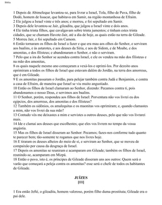 Bíblia
1 Depois de Abimeleque levantou-se, para livrar a Israel, Tola, filho de Puva, filho de
Dodó, homem de Issacar, que habitava em Samir, na região montanhosa de Efraim.
2 Ele julgou a Israel vinte e três anos; e morreu, e foi sepultado em Samir.
3 Depois dele levantou-se Jair, gileadita, que julgou a Israel vinte e dois anos.
4 Ele tinha trinta filhos, que cavalgavam sobre trinta jumentos; e tinham estes trinta
cidades, que se chamam Havote-Jair, até a dia de hoje, as quais estão na terra de Gileade.
5 Morreu Jair, e foi sepultado em Camom.
6 Então tornaram os filhos de Israel a fazer e que era mau aos olhos do Senhor, e serviram
aos baalins, e às astarotes, e aos deuses da Síria, e aos de Sidom, e de Moabe, e dos
amonitas, e dos filisteus; e abandonaram o Senhor, e não o serviram.
7 Pelo que a ira do Senhor se acendeu contra Israel, e ele os vendeu na mão dos filisteus e
na mão dos amonitas,
8 os quais naquele mesmo ano começaram a vexá-los e oprimi-los. Por dezoito anos
oprimiram a todos os filhos de Israel que estavam dalém do Jordão, na terra dos amorreus,
que é em Gileade.
9 E os amonitas passaram o Jordão, para pelejar também contra Judá e Benjamim, e contra
a casa de Efraim, de maneira que Israel se viu muito angustiado.
10 Então os filhos de Israel clamaram ao Senhor, dizendo: Pecamos contra ti, pois
abandonamos o nosso Deus, e servimos aos baalins.
11 O Senhor, porém, respondeu aos filhos de Israel: Porventura não vos livrei eu dos
egipcios, dos amorreus, dos amonitas e dos filisteus?
12 Também os sidônios, os amalequitas e os maonitas vos oprimiram; e, quando clamastes
a mim, não vos livrei da sua mão?
13 Contudo vós me deixastes a mim e servistes a outros deuses, pelo que não vos livrarei
mais.
14 Ide e clamai aos deuses que escolhestes; que eles vos livrem no tempo da vossa
angústia.
15 Mas os filhos de Israel disseram ao Senhor: Pecamos; fazes-nos conforme tudo quanto
te parecer bem; tão-somente te rogamos que nos livres hoje.
16 E tiraram os deuses alheios do meio de si, e serviram ao Senhor, que se moveu de
compaixão por causa da desgraça de Israel.
17 Depois os amonitas se reuniram e acamparam em Gileade; também os filhos de Israel,
reunindo-se, acamparam em Mizpá.
18 Então o povo, isto é, os príncipes de Gileade disseram uns aos outros: Quem será o
varão que começará a peleja contra os amonitas? esse será o chefe de todos os habitantes
de Gileade.
JUÍZES
[11]
1 Era então Jefté, o gileadita, homem valoroso, porém filho duma prostituta; Gileade era o
pai dele.
file:///C|/cursos_e_livros_cd/Triagem/000000-biblia.html (334 of 1452)29/09/2004 18:26:28
 