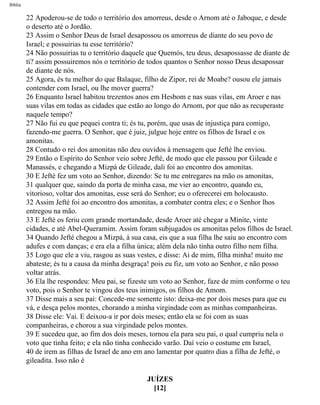 Bíblia
22 Apoderou-se de todo o território dos amorreus, desde o Arnom até o Jaboque, e desde
o deserto até o Jordão.
23 Assim o Senhor Deus de Israel desapossou os amorreus de diante do seu povo de
Israel; e possuirias tu esse território?
24 Não possuirias tu o território daquele que Quemós, teu deus, desapossasse de diante de
ti? assim possuiremos nós o território de todos quantos o Senhor nosso Deus desapossar
de diante de nós.
25 Agora, és tu melhor do que Balaque, filho de Zipor, rei de Moabe? ousou ele jamais
contender com Israel, ou lhe mover guerra?
26 Enquanto Israel habitou trezentos anos em Hesbom e nas suas vilas, em Aroer e nas
suas vilas em todas as cidades que estão ao longo do Arnom, por que não as recuperaste
naquele tempo?
27 Não fui eu que pequei contra ti; és tu, porém, que usas de injustiça para comigo,
fazendo-me guerra. O Senhor, que é juiz, julgue hoje entre os filhos de Israel e os
amonitas.
28 Contudo o rei dos amonitas não deu ouvidos à mensagem que Jefté lhe enviou.
29 Então o Espírito do Senhor veio sobre Jefté, de modo que ele passou por Gileade e
Manassés, e chegando a Mizpá de Gileade, dali foi ao encontro dos amonitas.
30 E Jefté fez um voto ao Senhor, dizendo: Se tu me entregares na mão os amonitas,
31 qualquer que, saindo da porta de minha casa, me vier ao encontro, quando eu,
vitorioso, voltar dos amonitas, esse será do Senhor; eu o oferecerei em holocausto.
32 Assim Jefté foi ao encontro dos amonitas, a combater contra eles; e o Senhor lhos
entregou na mão.
33 E Jefté os feriu com grande mortandade, desde Aroer até chegar a Minite, vinte
cidades, e até Abel-Queramim. Assim foram subjugados os amonitas pelos filhos de Israel.
34 Quando Jefté chegou a Mizpá, à sua casa, eis que a sua filha lhe saiu ao encontro com
adufes e com danças; e era ela a filha única; além dela não tinha outro filho nem filha.
35 Logo que ele a viu, rasgou as suas vestes, e disse: Ai de mim, filha minha! muito me
abateste; és tu a causa da minha desgraça! pois eu fiz, um voto ao Senhor, e não posso
voltar atrás.
36 Ela lhe respondeu: Meu pai, se fizeste um voto ao Senhor, faze de mim conforme o teu
voto, pois o Senhor te vingou dos teus inimigos, os filhos de Amom.
37 Disse mais a seu pai: Concede-me somente isto: deixa-me por dois meses para que eu
vá, e desça pelos montes, chorando a minha virgindade com as minhas companheiras.
38 Disse ele: Vai. E deixou-a ir por dois meses; então ela se foi com as suas
companheiras, e chorou a sua virgindade pelos montes.
39 E sucedeu que, ao fim dos dois meses, tornou ela para seu pai, o qual cumpriu nela o
voto que tinha feito; e ela não tinha conhecido varão. Daí veio o costume em Israel,
40 de irem as filhas de Israel de ano em ano lamentar por quatro dias a filha de Jefté, o
gileadita. Isso não é
JUÍZES
[12]
file:///C|/cursos_e_livros_cd/Triagem/000000-biblia.html (336 of 1452)29/09/2004 18:26:28
 