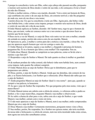 Bíblia
5 porque tu conceberás e terás um filho, sobre cuja cabeça não passará navalha, porquanto
o menino será nazireu de Deus desde o ventre de sua mãe; e ele começara a livrar a Israel
da mão dos filisteus.
6 Então a mulher entrou, e falou a seu marido, dizendo: Veio a mim um homem de Deus,
cujo semblante era como o de um anjo de Deus, em extremo terrível; e não lhe perguntei
de onde era, nem ele me disse o seu nome;
7 porém disse-me: Eis que tu conceberás e terás um filho. Agora pois, não bebas vinho
nem bebida forte, e não comas coisa impura; porque o menino sera nazireu de Deus, desde
o ventre de sua mãe até o dia da sua morte.
8 Então Manoá suplicou ao Senhor, dizendo: Ah! Senhor meu, rogo-te que o homem de
Deus, que enviaste, venha ter conosco outra vez e nos ensine o que devemos fazer ao
menino que há de nascer.
9 Deus ouviu a voz de Manoá; e o anjo de Deus veio outra vez ter com a mulher, estando
ela sentada no campo, porém não estava com ela seu marido, Manoá.
10 Apressou-se, pois, a mulher e correu para dar a notícia a seu marido, e disse-lhe: Eis
que me apareceu aquele homem que veio ter comigo o outro dia.
11 Então Manoá se levantou, seguiu a sua mulher e, chegando à presença do homem,
perguntou-lhe: És tu o homem que falou a esta mulher? Ele respondeu: Sou eu.
12 Então disse Manoá: Quando se cumprirem as tuas palavras, como se há de criar o
menino e que fará ele?
13 Respondeu o anjo do Senhor a Manoá: De tudo quanto eu disse à mulher se guardará
ela;
14 de nenhum produto da vinha comerá; não beberá vinho nem bebida forte, nem comerá
coisa impura; tudo quanto lhe ordenei cumprirá.
15 Então Manoá disse ao anjo do Senhor: Deixa que te detenhamos, para que te
preparemos um cabrito.
16 Disse, porém, o anjo do Senhor a Manoá: Ainda que me detenhas, não comerei de teu
pão; e se fizeres holocausto, é ao Senhor que o oferecerás. (Pois Manoá não sabia que era
o anjo do Senhor).
17 Ainda perguntou Manoá ao anjo do Senhor: Qual é o teu nome? - para que, quando se
cumprir a tua palavra, te honremos.
18 Ao que o anjo do Senhor lhe respondeu: Por que perguntas pelo meu nome, visto que é
maravilhoso?
19 Então Manoá tomou um cabrito com a oferta de cereais, e o ofereceu sobre a pedra ao
Senhor; e fez o anjo maravilhas, enquanto Manoá e sua mulher o observavam.
20 Ao subir a chama do altar para o céu, subiu com ela o anjo do Senhor; o que vendo
Manoá e sua mulher, caíram com o rosto em terra.
21 E não mais apareceu o anjo do Senhor a Manoá, nem à sua mulher; então compreendeu
Manoá que era o anjo do Senhor.
22 Disse Manoá a sua mulher: Certamente morreremos, porquanto temos visto a Deus.
23 Sua mulher, porém, lhe respondeu: Se o Senhor nos quisera matar, não teria recebido
da nossa mão o holocausto e a oferta de cereais, nem nos teria mostrado todas estas coisas,
nem agora nos teria dito semelhantes coisas.
file:///C|/cursos_e_livros_cd/Triagem/000000-biblia.html (338 of 1452)29/09/2004 18:26:28
 