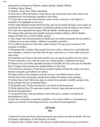Bíblia
primogênito de Ismael era Nebaiote, depois Quedar, Abdeel, Mibsão,
14 Misma, Dumá, Massá,
15 Hadade, Tema, Jetur, Nafis e Quedemá.
16 Estes são os filhos de Ismael, e estes são os seus nomes pelas suas vilas e pelos seus
acampamentos: doze príncipes segundo as suas tribos.
17 E estes são os anos da vida de Ismael, cento e trinta e sete anos; e ele expirou e,
morrendo, foi cogregado ao seu povo.
18 Eles então habitaram desde Havilá até Sur, que está em frente do Egito, como quem vai
em direção da Assíria; assim Ismael se estabeleceu diante da face de todos os seus irmãos.
19 E estas são as gerações de Isaque, filho de Abraão: Abraão gerou a Isaque;
20 e Isaque tinha quarenta anos quando tomou por mulher a Rebeca, filha de Betuel,
arameu de Padã-Arã, e irmã de Labão, arameu.
21 Ora, Isaque orou insistentemente ao Senhor por sua mulher, porquanto ela era estéril; e
o Senhor ouviu as suas orações, e Rebeca, sua mulher, concebeu.
22 E os filhos lutavam no ventre dela; então ela disse: Por que estou eu assim? E foi
consultar ao Senhor.
23 Respondeu-lhe o Senhor: Duas nações há no teu ventre, e dois povos se dividirão das
tuas estranhas, e um povo será mais forte do que o outro povo, e o mais velho servirá ao
mais moço.
24 Cumpridos que foram os dias para ela dar à luz, eis que havia gêmeos no seu ventre.
25 Saiu o primeiro, ruivo, todo ele como um vestido de pelo; e chamaram-lhe Esaú.
26 Depois saiu o seu irmão, agarrada sua mão ao calcanhar de Esaú; pelo que foi chamado
Jacó. E Isaque tinha sessenta anos quando Rebeca os deu à luz.
27 Cresceram os meninos; e Esaú tornou-se perito caçador, homem do campo; mas Jacó,
homem sossegado, que habitava em tendas.
28 Isaque amava a Esaú, porque comia da sua caça; mas Rebeca amava a Jacó.
29 Jacó havia feito um guisado, quando Esaú chegou do campo, muito cansado;
30 e disse Esaú a Jacó: Deixa-me, peço-te, comer desse guisado vermelho, porque estou
muito cansado. Por isso se chamou Edom.
31 Respondeu Jacó: Vende-me primeiro o teu direito de primogenitura.
32 Então replicou Esaú: Eis que estou a ponto e morrer; logo, para que me servirá o
direito de primogenitura?
33 Ao que disse Jacó: Jura-me primeiro. Jurou-lhe, pois; e vendeu o seu direito de
primogenitura a Jacó.
34 Jacó deu a Esaú pão e o guisado e lentilhas; e ele comeu e bebeu; e, levantando-se,
seguiu seu caminho. Assim desprezou Esaú o seu direito de primogenitura.
GÊNESIS
[26]
1 Sobreveio à terra uma fome, além da primeira, que ocorreu nos dias de Abraão. Por isso
foi Isaque a Abimeleque, rei dos filisteus, em Gerar.
2 E apareceu-lhe o Senhor e disse: Não desças ao Egito; habita na terra que eu te disser;
file:///C|/cursos_e_livros_cd/Triagem/000000-biblia.html (34 of 1452)29/09/2004 18:26:27
 