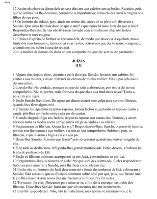 Bíblia
17 Assim ela chorava diante dele os sete dias em que celebravam as bodas. Sucedeu, pois,
que ao sétimo dia lho declarou, porquanto o importunava; então ela declarou o enigma aos
filhos do seu povo.
18 Os homens da cidade, pois, ainda no sétimo dia, antes de se pôr o sol, disseram a
Sansão: Que coisa há mais doce do que o mel? e que coisa há mais forte do que o leão?
Respondeu-lhes ele: Se vós não tivésseis lavrado com a minha novilha, não teríeis
descoberto o meu enigma.
19 Então o Espírito do Senhor se apossou dele, de modo que desceu a Asquelom, matou
trinta dos seus homens e, tomando as suas vestes, deu-as aos que declararam o enigma; e,
ardendo em ira, subiu à casa de seu pai.
20 E a mulher de Sansão foi dada ao seu companheiro, que lhe servira de paraninfo.:
JUÍZES
[15]
1 Alguns dias depois disso, durante a ceifa do trigo, Sansão, levando um cabrito, foi
visitar a sua mulher, e disse: Entrarei na câmara de minha mulher. Mas o pai dela não o
deixou entrar,
2 dizendo-lhe: Na verdade, pensava eu que de todo a aborrecias; por isso a dei ao teu
companheiro. Não é, porém, mais formosa do que ela a sua irmã mais nova? Toma-a,
pois, em seu lugar.
3 Então Sansão lhes disse: De agora em diante estarei sem culpa para com os filisteus,
quando lhes fizer algum mal.
4 E Sansão foi, apanhou trezentas raposas, tomou fachos e, juntando as raposas cauda a
cauda, pôs-lhes um facho entre cada par de caudas.
5 E tendo chegado fogo aos fachos, largou as raposas nas searas dos filisteus:, e assim
abrasou tanto as medas como o trigo ainda em pé as vinhas e os olivais.
6 Perguntaram os filisteus: Quem fez isto? Respondeu-se-lhes: Sansão, o genro do timnita,
porque este lhe tomou a sua mulher, e a deu ao seu companheiro. Subiram, pois, os
filisteus, e queimaram a fogo a ela e a seu pai.
7 Disse-lhes Sansão: É assim que fazeis? pois só cessarei quando me houver vingado de
vós.
8 E de todo os desbaratou, infligindo-lhes grande mortandade. Então desceu, e habitou na
fenda do penhasco de Etã.
9 Então os filisteus subiram, acamparam-se em Judá, e estenderam-se por Leí.
10 Perguntaram-lhes os homens de Judá: Por que subistes contra nós. E eles responderam:
Subimos para amarrar a Sansão, para lhe fazer como ele nos fez.
11 Então três mil homens de Judá desceram até a fenda do penhasco de Etã, e disseram a
Sansão: Não sabias tu que os filisteus dominam sobre nós? por que, pois, nos fizeste isto?
E ele lhes disse: Assim como eles me fizeram a mim, eu lhes fiz a eles.
12 Tornaram-lhe eles: Descemos para amarrar-te, a fim de te entregar nas mãos dos
filisteus. Disse-lhes Sansão: Jurai-me que vós mesmos não me acometereis.
13 Eles lhe responderam: Não, não te mataremos, mas apenas te amarraremos, e te
file:///C|/cursos_e_livros_cd/Triagem/000000-biblia.html (340 of 1452)29/09/2004 18:26:28
 