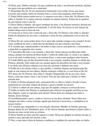 Bíblia
10 Disse, pois, Dalila a Sansão: Eis que zombaste de mim, e me disseste mentiras; declara-
me agora com que poderia ser a amarrado.
11 Respondeu-lhe ele: Se me amarrassem fortemente com cordas novas, que nunca
tivessem sido usadas, então me tornaria fraco, e seria como qualquer outro homem.
12 Então Dalila tomou cordas novas, e o amarrou com elas, e disse-lhe: Os filisteus vêm
sobre ti, Sansão! E os espias estavam sentados na câmara interior. Porém ele as quebrou
de seus braços como a um fio.
13 Disse Dalila a Sansão: Até agora zombaste de mim, e me disseste mentiras; declara-me
pois, agora, com que poderia ser amarrado. E ele lhe disse: Se teceres as sete tranças da
minha cabeça com os liços da teia.
14 Assim ela as fixou com o torno de tear, e disse-lhe: Os filisteus vêm sobre ti, Sansão!
Então ele despertou do seu sono, e arrancou o torno do tear, juntamente com os liços da
teia.
15 Disse-lhe ela: como podes dizer: Eu te amo! não estando comigo o teu coração? Já três
vezes zombaste de mim, e ainda não me declaraste em que consiste a tua força.
16 E sucedeu que, importunando-o ela todos os dias com as suas palavras, e molestando-o,
a alma dele se angustiou até a morte.
17 E descobriu-lhe todo o seu coração, e disse-lhe: Nunca passou navalha pela ninha
cabeça, porque sou nazireu de Deus desde o ventre de minha mãe; se viesse a ser rapado,
ir-se-ia de mim a minha força, e me tornaria fraco, e seria como qualquer outro homem.
18 Vendo Dalila que ele lhe descobrira todo o seu coração, mandou chamar os chefes dos
filisteus, dizendo: Subi ainda esta vez, porque agora me descobriu ele todo o seu coração.
E os chefes dos filisteus subiram a ter com ela, trazendo o dinheiro nas maos.
19 Então ela o fez dormir sobre os seus joelhos, e mandou chamar um homem para lhe
rapar as sete tranças de sua cabeça. Depois começou a afligi-lo, e a sua força se lhe foi.
20 E disse ela: Os filisteus vêm sobre ti, Sansão! Despertando ele do seu sono, disse:
Sairei, como das outras vezes, e me livrarei. Pois ele não sabia que o Senhor se tinha
retirado dele.
21 Então os filisteus pegaram nele, arrancaram-lhe os olhos e, tendo-o levado a Gaza,
amarraram-no com duas cadeias de bronze; e girava moinho no cárcere.
22 Todavia o cabelo da sua cabeça, logo que foi rapado, começou a crescer de novo:
23 Então os chefes dos filisteus se ajuntaram para oferecer um grande sacrifício ao seu
deus Dagom, e para se regozijar; pois diziam: Nosso deus nos entregou nas mãos a
Sansão, nosso inimigo.
24 semelhantemente o povo, vendo-o, louvava ao seu deus, dizendo: Nosso Deus nos
entregou nas mãos o nosso inimigo, aquele que destruía a nossa terra, e multiplicava os
nossos mortos.
25 E sucedeu que, alegrando-se o seu coração, disseram: Mandai vir Sansão, para que
brinque diante de nós. Mandaram, pois, vir do cárcere Sansão, que brincava diante deles; e
fizeram-no estar em pé entre as colunas.
26 Disse Sansão ao moço que lhe segurava a mão: Deixa-me apalpar as colunas em que se
sustém a casa, para que me encoste a elas.
27 Ora, a casa estava cheia de homens e mulheres; e também ali estavam todos os chefes
file:///C|/cursos_e_livros_cd/Triagem/000000-biblia.html (342 of 1452)29/09/2004 18:26:28
 