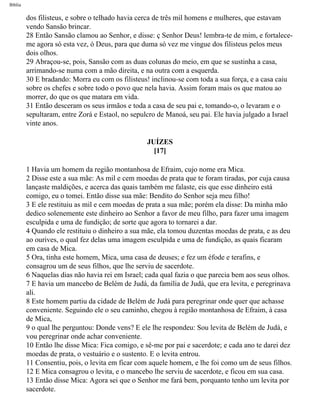 Bíblia
dos filisteus, e sobre o telhado havia cerca de três mil homens e mulheres, que estavam
vendo Sansão brincar.
28 Então Sansão clamou ao Senhor, e disse: ç Senhor Deus! lembra-te de mim, e fortalece-
me agora só esta vez, ó Deus, para que duma só vez me vingue dos filisteus pelos meus
dois olhos.
29 Abraçou-se, pois, Sansão com as duas colunas do meio, em que se sustinha a casa,
arrimando-se numa com a mão direita, e na outra com a esquerda.
30 E bradando: Morra eu com os filisteus! inclinou-se com toda a sua força, e a casa caiu
sobre os chefes e sobre todo o povo que nela havia. Assim foram mais os que matou ao
morrer, do que os que matara em vida.
31 Então desceram os seus irmãos e toda a casa de seu pai e, tomando-o, o levaram e o
sepultaram, entre Zorá e Estaol, no sepulcro de Manoá, seu pai. Ele havia julgado a Israel
vinte anos.
JUÍZES
[17]
1 Havia um homem da região montanhosa de Efraim, cujo nome era Mica.
2 Disse este a sua mãe: As mil e cem moedas de prata que te foram tiradas, por cuja causa
lançaste maldições, e acerca das quais também me falaste, eis que esse dinheiro está
comigo, eu o tomei. Então disse sua mãe: Bendito do Senhor seja meu filho!
3 E ele restituiu as mil e cem moedas de prata a sua mãe; porém ela disse: Da minha mão
dedico solenemente este dinheiro ao Senhor a favor de meu filho, para fazer uma imagem
esculpida e uma de fundição; de sorte que agora to tornarei a dar.
4 Quando ele restituiu o dinheiro a sua mãe, ela tomou duzentas moedas de prata, e as deu
ao ourives, o qual fez delas uma imagem esculpida e uma de fundição, as quais ficaram
em casa de Mica.
5 Ora, tinha este homem, Mica, uma casa de deuses; e fez um éfode e terafins, e
consagrou um de seus filhos, que lhe serviu de sacerdote.
6 Naquelas dias não havia rei em Israel; cada qual fazia o que parecia bem aos seus olhos.
7 E havia um mancebo de Belém de Judá, da família de Judá, que era levita, e peregrinava
ali.
8 Este homem partiu da cidade de Belém de Judá para peregrinar onde quer que achasse
conveniente. Seguindo ele o seu caminho, chegou à região montanhosa de Efraim, à casa
de Mica,
9 o qual lhe perguntou: Donde vens? E ele lhe respondeu: Sou levita de Belém de Judá, e
vou peregrinar onde achar conveniente.
10 Então lhe disse Mica: Fica comigo, e sê-me por pai e sacerdote; e cada ano te darei dez
moedas de prata, o vestuário e o sustento. E o levita entrou.
11 Consentiu, pois, o levita em ficar com aquele homem, e lhe foi como um de seus filhos.
12 E Mica consagrou o levita, e o mancebo lhe serviu de sacerdote, e ficou em sua casa.
13 Então disse Mica: Agora sei que o Senhor me fará bem, porquanto tenho um levita por
sacerdote.
file:///C|/cursos_e_livros_cd/Triagem/000000-biblia.html (343 of 1452)29/09/2004 18:26:28
 