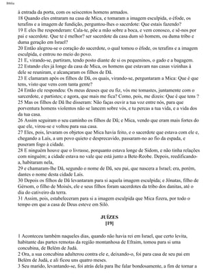 Bíblia
à entrada da porta, com os seiscentos homens armados.
18 Quando eles entraram na casa de Mica, e tomaram a imagem esculpida, o éfode, os
terafins e a imagem de fundição, perguntou-lhes o sacerdote: Que estais fazendo?
19 E eles lhe responderam: Cala-te, põe a mão sobre a boca, e vem conosco, e sê-nos por
pai e sacerdote. Que te é melhor? ser sacerdote da casa dum só homem, ou duma tribo e
duma geração em Israel?
20 Então alegrou-se o coração do sacerdote, o qual tomou o éfode, os terafins e a imagem
esculpida, e entrou no meio do povo.
21 E, virando-se, partiram, tendo posto diante de si os pequeninos, o gado e a bagagem.
22 Estando eles já longe da casa de Mica, os homens que estavam nas casas vizinhas à
dele se reuniram, e alcançaram os filhos de Dã.
23 E clamaram após os filhos de Dã, os quais, virando-se, perguntaram a Mica: Que é que
tens, visto que vens com tanta gente?
24 Então ele respondeu: Os meus deuses que eu fiz, vós me tomastes, juntamente com o
sarcerdote, e partistes; e agora, que mais me fica? Como, pois, me dizeis: Que é que tens ?
25 Mas os filhos de Dã lhe disseram: Não faças ouvir a tua voz entre nós, para que
porventura homens violentos não se lancem sobre vós, e tu percas a tua vida, e a vida dos
da tua casa.
26 Assim seguiram o seu caminho os filhos de Dã; e Mica, vendo que eram mais fortes do
que ele, virou-se e voltou para sua casa.
27 Eles, pois, levaram os objetos que Mica havia feito, e o sacerdote que estava com ele e,
chegando a Laís, a um povo quieto e desprecavido, passaram-no ao fio da espada, e
puseram fogo à cidade.
28 E ninguém houve que o livrasse, porquanto estava longe de Sidom, e não tinha relações
com ninguém; a cidade estava no vale que está junto a Bete-Reobe. Depois, reedificando-
a, habitaram nela,
29 e chamaram-lhe Dã, segundo o nome de Dã, seu pai, que nascera a Israel; era, porém,
dantes o nome desta cidade Laís.
30 Depois os filhos de Dã levantaram para si aquela imagem esculpida; e Jônatas, filho de
Gérsom, o filho de Moisés, ele e seus filhos foram sacerdotes da tribo dos danitas, até o
dia do cativeiro da terra.
31 Assim, pois, estabeleceram para si a imagem esculpida que Mica fizera, por todo o
tempo em que a casa de Deus esteve em Siló.
JUÍZES
[19]
1 Aconteceu também naqueles dias, quando não havia rei em Israel, que certo levita,
habitante das partes remotas da região montanhosa de Efraim, tomou para si uma
concubina, de Belém de Judá.
2 Ora, a sua concubina adulterou contra ele e, deixando-o, foi para casa de seu pai em
Belém de Judá, e ali ficou uns quatro meses.
3 Seu marido, levantando-se, foi atrás dela para lhe falar bondosamente, a fim de tornar a
file:///C|/cursos_e_livros_cd/Triagem/000000-biblia.html (345 of 1452)29/09/2004 18:26:28
 