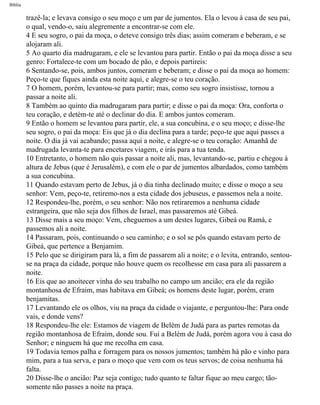Bíblia
trazê-la; e levava consigo o seu moço e um par de jumentos. Ela o levou à casa de seu pai,
o qual, vendo-o, saiu alegremente a encontrar-se com ele.
4 E seu sogro, o pai da moça, o deteve consigo três dias; assim comeram e beberam, e se
alojaram ali.
5 Ao quarto dia madrugaram, e ele se levantou para partir. Então o pai da moça disse a seu
genro: Fortalece-te com um bocado de pão, e depois partireis:
6 Sentando-se, pois, ambos juntos, comeram e beberam; e disse o pai da moça ao homem:
Peço-te que fiques ainda esta noite aqui, e alegre-se o teu coração.
7 O homem, porém, levantou-se para partir; mas, como seu sogro insistisse, tornou a
passar a noite ali.
8 Também ao quinto dia madrugaram para partir; e disse o pai da moça: Ora, conforta o
teu coração, e detém-te até o declinar do dia. E ambos juntos comeram.
9 Então o homem se levantou para partir, ele, a sua concubina, e o seu moço; e disse-lhe
seu sogro, o pai da moça: Eis que já o dia declina para a tarde; peço-te que aqui passes a
noite. O dia já vai acabando; passa aqui a noite, e alegre-se o teu coração: Amanhã de
madrugada levanta-te para encetares viagem, e irás para a tua tenda.
10 Entretanto, o homem não quis passar a noite ali, mas, levantando-se, partiu e chegou à
altura de Jebus (que é Jerusalém), e com ele o par de jumentos albardados, como também
a sua concubina.
11 Quando estavam perto de Jebus, já o dia tinha declinado muito; e disse o moço a seu
senhor: Vem, peço-te, retiremo-nos a esta cidade dos jebuseus, e passemos nela a noite.
12 Respondeu-lhe, porém, o seu senhor: Não nos retiraremos a nenhuma cidade
estrangeira, que não seja dos filhos de Israel, mas passaremos até Gibeá.
13 Disse mais a seu moço: Vem, cheguemos a um destes lugares, Gibeá ou Ramá, e
passemos ali a noite.
14 Passaram, pois, continuando o seu caminho; e o sol se pôs quando estavam perto de
Gibeá, que pertence a Benjamim.
15 Pelo que se dirigiram para lá, a fim de passarem ali a noite; e o levita, entrando, sentou-
se na praça da cidade, porque não houve quem os recolhesse em casa para ali passarem a
noite.
16 Eis que ao anoitecer vinha do seu trabalho no campo um ancião; era ele da região
montanhosa de Efraim, mas habitava em Gibeá; os homens deste lugar, porém, eram
benjamitas.
17 Levantando ele os olhos, viu na praça da cidade o viajante, e perguntou-lhe: Para onde
vais, e donde vens?
18 Respondeu-lhe ele: Estamos de viagem de Belém de Judá para as partes remotas da
região montanhosa de Efraim, donde sou. Fui a Belém de Judá, porém agora vou à casa do
Senhor; e ninguem há que me recolha em casa.
19 Todavia temos palha e forragem para os nossos jumentos; também há pão e vinho para
mim, para a tua serva, e para o moço que vem com os teus servos; de coisa nenhuma há
falta.
20 Disse-lhe o ancião: Paz seja contigo; tudo quanto te faltar fique ao meu cargo; tão-
somente não passes a noite na praça.
file:///C|/cursos_e_livros_cd/Triagem/000000-biblia.html (346 of 1452)29/09/2004 18:26:28
 