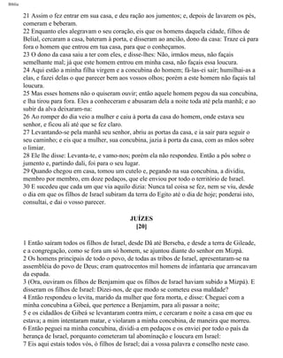 Bíblia
21 Assim o fez entrar em sua casa, e deu ração aos jumentos; e, depois de lavarem os pés,
comeram e beberam.
22 Enquanto eles alegravam o seu coração, eis que os homens daquela cidade, filhos de
Belial, cercaram a casa, bateram à porta, e disseram ao ancião, dono da casa: Traze cá para
fora o homem que entrou em tua casa, para que o conheçamos.
23 O dono da casa saiu a ter com eles, e disse-lhes: Não, irmãos meus, não façais
semelhante mal; já que este homem entrou em minha casa, não façais essa loucura.
24 Aqui estão a minha filha virgem e a concubina do homem; fá-las-ei sair; humilhai-as a
elas, e fazei delas o que parecer bem aos vossos olhos; porém a este homem não façais tal
loucura.
25 Mas esses homens não o quiseram ouvir; então aquele homem pegou da sua concubina,
e lha tirou para fora. Eles a conheceram e abusaram dela a noite toda até pela manhã; e ao
subir da alva deixaram-na:
26 Ao romper do dia veio a mulher e caiu à porta da casa do homem, onde estava seu
senhor, e ficou ali até que se fez claro.
27 Levantando-se pela manhã seu senhor, abriu as portas da casa, e ia sair para seguir o
seu caminho; e eis que a mulher, sua concubina, jazia à porta da casa, com as mãos sobre
o limiar.
28 Ele lhe disse: Levanta-te, e vamo-nos; porém ela não respondeu. Então a pôs sobre o
jumento e, partindo dali, foi para o seu lugar.
29 Quando chegou em casa, tomou um cutelo e, pegando na sua concubina, a dividiu,
membro por membro, em doze pedaços, que ele enviou por todo o território de Israel.
30 E sucedeu que cada um que via aquilo dizia: Nunca tal coisa se fez, nem se viu, desde
o dia em que os filhos de Israel subiram da terra do Egito até o dia de hoje; ponderai isto,
consultai, e dai o vosso parecer.
JUÍZES
[20]
1 Então saíram todos os filhos de Israel, desde Dã até Berseba, e desde a terra de Gileade,
e a congregação, como se fora um só homem, se ajuntou diante do senhor em Mizpá.
2 Os homens principais de todo o povo, de todas as tribos de Israel, apresentaram-se na
assembléia do povo de Deus; eram quatrocentos mil homens de infantaria que arrancavam
da espada.
3 (Ora, ouviram os filhos de Benjamim que os filhos de Israel haviam subido a Mizpá). E
disseram os filhos de Israel: Dizei-nos, de que modo se cometeu essa maldade?
4 Então respondeu o levita, marido da mulher que fora morta, e disse: Cheguei com a
minha concubina a Gibeá, que pertence a Benjamim, para ali passar a noite;
5 e os cidadãos de Gibeá se levantaram contra mim, e cercaram e noite a casa em que eu
estava; a mim intentaram matar, e violaram a minha concubina, de maneira que morreu.
6 Então peguei na minha concubina, dividi-a em pedaços e os enviei por todo o país da
herança de Israel, porquanto cometeram tal abominação e loucura em Israel:
7 Eis aqui estais todos vós, ó filhos de Israel; dai a vossa palavra e conselho neste caso.
file:///C|/cursos_e_livros_cd/Triagem/000000-biblia.html (347 of 1452)29/09/2004 18:26:28
 