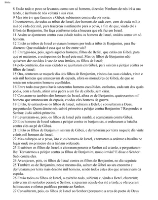 Bíblia
8 Então todo o povo se levantou como um só homem, dizendo: Nenhum de nós irá à sua
tenda, e nenhum de nós voltará a sua casa.
9 Mas isto é o que faremos a Gibeá: subiremos contra ela por sorte;
10 tomaremos, de todas as tribos de Israel, dez homens de cada cem, cem de cada mil, e
mil de cada dez mil, para trazerem mantimento para o povo, a fim de que, vindo ele a
Gibeá de Benjamim, lhe faça conforme toda a loucura que ela fez em Israel.
11 Assim se ajuntaram contra essa cidade todos os homens de Israel, unidos como um só
homem.
12 Então as tribos de Israel enviaram homens por toda a tribo de Benjamim, para lhe
dizerem: Que maldade é essa que se fez entre vós?
13 Entregai-nos, pois, agora aqueles homens, filhos de Belial, que estão em Gibeá, para
que os matemos, e extirpemos de Israel este mal. Mas os filhos de Benjamim não
quiseram dar ouvidos à voz de seus irmãos, os filhos de Israel;
14 pelo contrário, das suas cidades se ajuntaram em Gibeá, para saírem a pelejar contra os
filhos de Israel:
15 Ora, contaram-se naquele dia dos filhos de Benjamim, vindos das suas cidades, vinte e
seis mil homens que arrancavam da espada, afora os moradores de Gibeá, de que se
sentaram setecentos homens escolhidos.
16 Entre todo esse povo havia setecentos homens escolhidos, canhotos, cada um dos quais
podia, com a funda, atirar uma pedra a um fio de cabelo, sem errar.
17 Contaram-se também dos homens de Israel, afora os de Benjamim, quatrocentos mil
homens que arrancavam da espada, e todos eles homens de guerra.
18 Então, levantando-se os filhos de Israel, subiram a Betel, e consultaram a Deus,
perguntando: Quem dentre nós subirá primeiro a pelejar contra Benjamim ? Respondeu o
Senhor: Judá subirá primeiro.
19 Levantaram-se, pois, os filhos de Israel pela manhã, e acamparam contra Gibeá.
20 E os homens de Israel saíram a pelejar contra os benjamitas, e ordenaram a batalha
contra eles ao pé de Gibeá.
21 Então os filhos de Benjamim saíram de Gibeá, e derrubaram por terra naquele dia vinte
e dois mil homens de Israel.
22 Mas esforçou-se o povo, isto é, os homens de Israel, e tornaram a ordenar a batalha no
lugar onde no primeiro dia a tinham ordenado.
23 E subiram os filhos de Israel, e choraram perante o Senhor até a tarde, e perguntaram-
lhe: Tornaremos a pelejar contra os filhos de Benjamim, nosso irmão? E disse o Senhor:
Subi contra eles.
24 Avançaram, pois, os filhos de Israel contra os filhos de Benjamim, no dia seguinte.
25 Também os de Benjamim, nesse mesmo dia, saíram de Gibeá ao seu encontro e
derrubaram por terra mais dezoito mil homens, sendo todos estes dos que arrancavam da
espada.
26 Então todos os filhos de Israel, o exército todo, subiram e, vindo a Betel, choraram;
estiveram ali sentados perante o Senhor, e jejuaram aquele dia até a tarde; e ofereceram
holocaustos e ofertas pacíficas perante ao Senhor.
27 Consultaram, pois, os filhos de Israel ao Senhor (porquanto a arca do pacto de Deus
file:///C|/cursos_e_livros_cd/Triagem/000000-biblia.html (348 of 1452)29/09/2004 18:26:28
 