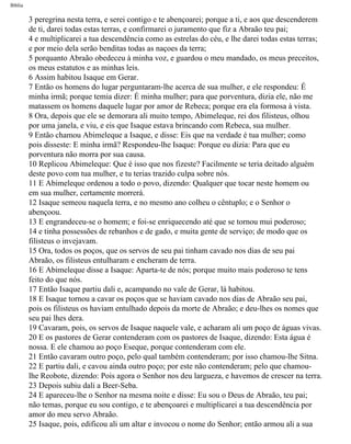 Bíblia
3 peregrina nesta terra, e serei contigo e te abençoarei; porque a ti, e aos que descenderem
de ti, darei todas estas terras, e confirmarei o juramento que fiz a Abraão teu pai;
4 e multiplicarei a tua descendência como as estrelas do céu, e lhe darei todas estas terras;
e por meio dela serão benditas todas as naçoes da terra;
5 porquanto Abraão obedeceu à minha voz, e guardou o meu mandado, os meus preceitos,
os meus estatutos e as minhas leis.
6 Assim habitou Isaque em Gerar.
7 Então os homens do lugar perguntaram-lhe acerca de sua mulher, e ele respondeu: É
minha irmã; porque temia dizer: É minha mulher; para que porventura, dizia ele, não me
matassem os homens daquele lugar por amor de Rebeca; porque era ela formosa à vista.
8 Ora, depois que ele se demorara ali muito tempo, Abimeleque, rei dos filisteus, olhou
por uma janela, e viu, e eis que Isaque estava brincando com Rebeca, sua mulher.
9 Então chamou Abimeleque a Isaque, e disse: Eis que na verdade é tua mulher; como
pois disseste: E minha irmã? Respondeu-lhe Isaque: Porque eu dizia: Para que eu
porventura não morra por sua causa.
10 Replicou Abimeleque: Que é isso que nos fizeste? Facilmente se teria deitado alguém
deste povo com tua mulher, e tu terias trazido culpa sobre nós.
11 E Abimeleque ordenou a todo o povo, dizendo: Qualquer que tocar neste homem ou
em sua mulher, certamente morrerá.
12 Isaque semeou naquela terra, e no mesmo ano colheu o cêntuplo; e o Senhor o
abençoou.
13 E engrandeceu-se o homem; e foi-se enriquecendo até que se tornou mui poderoso;
14 e tinha possessões de rebanhos e de gado, e muita gente de serviço; de modo que os
filisteus o invejavam.
15 Ora, todos os poços, que os servos de seu pai tinham cavado nos dias de seu pai
Abraão, os filisteus entulharam e encheram de terra.
16 E Abimeleque disse a Isaque: Aparta-te de nós; porque muito mais poderoso te tens
feito do que nós.
17 Então Isaque partiu dali e, acampando no vale de Gerar, lá habitou.
18 E Isaque tornou a cavar os poços que se haviam cavado nos dias de Abraão seu pai,
pois os filisteus os haviam entulhado depois da morte de Abraão; e deu-lhes os nomes que
seu pai lhes dera.
19 Cavaram, pois, os servos de Isaque naquele vale, e acharam ali um poço de águas vivas.
20 E os pastores de Gerar contenderam com os pastores de Isaque, dizendo: Esta água é
nossa. E ele chamou ao poço Eseque, porque contenderam com ele.
21 Então cavaram outro poço, pelo qual também contenderam; por isso chamou-lhe Sitna.
22 E partiu dali, e cavou ainda outro poço; por este não contenderam; pelo que chamou-
lhe Reobote, dizendo: Pois agora o Senhor nos deu largueza, e havemos de crescer na terra.
23 Depois subiu dali a Beer-Seba.
24 E apareceu-lhe o Senhor na mesma noite e disse: Eu sou o Deus de Abraão, teu pai;
não temas, porque eu sou contigo, e te abençoarei e multiplicarei a tua descendência por
amor do meu servo Abraão.
25 Isaque, pois, edificou ali um altar e invocou o nome do Senhor; então armou ali a sua
file:///C|/cursos_e_livros_cd/Triagem/000000-biblia.html (35 of 1452)29/09/2004 18:26:27
 