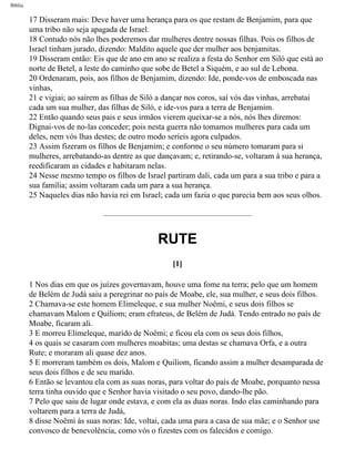 Bíblia
17 Disseram mais: Deve haver uma herança para os que restam de Benjamim, para que
uma tribo não seja apagada de Israel.
18 Contudo nós não lhes poderemos dar mulheres dentre nossas filhas. Pois os filhos de
Israel tinham jurado, dizendo: Maldito aquele que der mulher aos benjamitas.
19 Disseram então: Eis que de ano em ano se realiza a festa do Senhor em Siló que está ao
norte de Betel, a leste do caminho que sobe de Betel a Siquém, e ao sul de Lebona.
20 Ordenaram, pois, aos filhos de Benjamim, dizendo: Ide, ponde-vos de emboscada nas
vinhas,
21 e vigiai; ao saírem as filhas de Siló a dançar nos coros, saí vós das vinhas, arrebatai
cada um sua mulher, das filhas de Siló, e ide-vos para a terra de Benjamim.
22 Então quando seus pais e seus irmãos vierem queixar-se a nós, nós lhes diremos:
Dignai-vos de no-las conceder; pois nesta guerra não tomamos mulheres para cada um
deles, nem vós lhas destes; de outro modo seríeis agora culpados.
23 Assim fizeram os filhos de Benjamim; e conforme o seu número tomaram para si
mulheres, arrebatando-as dentre as que dançavam; e, retirando-se, voltaram à sua herança,
reedificaram as cidades e habitaram nelas.
24 Nesse mesmo tempo os filhos de Israel partiram dali, cada um para a sua tribo e para a
sua família; assim voltaram cada um para a sua herança.
25 Naqueles dias não havia rei em Israel; cada um fazia o que parecia bem aos seus olhos.
RUTE
[1]
1 Nos dias em que os juízes governavam, houve uma fome na terra; pelo que um homem
de Belém de Judá saiu a peregrinar no país de Moabe, ele, sua mulher, e seus dois filhos.
2 Chamava-se este homem Elimeleque, e sua mulher Noêmi, e seus dois filhos se
chamavam Malom e Quiliom; eram efrateus, de Belém de Judá. Tendo entrado no país de
Moabe, ficaram ali.
3 E morreu Elimeleque, marido de Noêmi; e ficou ela com os seus dois filhos,
4 os quais se casaram com mulheres moabitas; uma destas se chamava Orfa, e a outra
Rute; e moraram ali quase dez anos.
5 E morreram também os dois, Malom e Quiliom, ficando assim a mulher desamparada de
seus dois filhos e de seu marido.
6 Então se levantou ela com as suas noras, para voltar do país de Moabe, porquanto nessa
terra tinha ouvido que e Senhor havia visitado o seu povo, dando-lhe pão.
7 Pelo que saiu de lugar onde estava, e com ela as duas noras. Indo elas caminhando para
voltarem para a terra de Judá,
8 disse Noêmi às suas noras: Ide, voltai, cada uma para a casa de sua mãe; e o Senhor use
convosco de benevolência, como vós o fizestes com os falecidos e comigo.
file:///C|/cursos_e_livros_cd/Triagem/000000-biblia.html (351 of 1452)29/09/2004 18:26:28
 