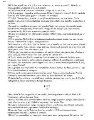 Bíblia
9 O Senhor vos dê que acheis descanso cada uma em casa de seu marido. Quando as
beijou, porém, levantaram a vóz e choraram.
10 E disseram-lhe: Certamente voltaremos contigo para o teu povo.
11 Noêmi, porém, respondeu: Voltai, minhas filhas; porque ireis comigo? Tenho eu ainda
filhos no meu ventre, para que vos viessem a ser maridos?
12 Voltai, filhas minhas; ide-vos, porque já sou velha demais para me casar. Ainda
quando eu dissesse: Tenho esperança; ainda que esta noite tivesse marido e ainda viesse a
ter filhos.
13 esperá-los-íeis até que viessem a ser grandes? deter-vos-íeis por eles, sem tomardes
marido? Não, filhas minhas, porque mais amargo me é a mim do que a vós mesmas;
porquanto a mão do Senhor se descarregou contra mim.
14 Então levantaram a voz, e tornaram a chorar; e Orfa beijou a sua sogra, porém Rute se
apegou a ela.
15 Pelo que disse Noêmi: Eis que tua concunhada voltou para o seu povo e para os seus
deuses; volta também tu após a tua concunhada.
16 Respondeu, porém, Rute: Não me instes a que te abandone e deixe de seguir-te. Porque
aonde quer que tu fores, irei eu; e onde quer que pousares, ali pousarei eu; o teu povo será
o meu povo, o teu Deus será o meu Deus.
17 Onde quer que morreres, morrerei eu, e ali serei sepultada. Assim me faça o Senhor, e
outro tanto, se outra coisa que não seja a morte me separar de ti.
18 Vendo Noêmi que de todo estava resolvida a ir com ela, deixou de lhe falar nisso.
19 Assim, pois, foram-se ambas, até que chegaram a Belém. E sucedeu que, ao entrarem
em Belém, toda a cidade se comoveu por causa delas, e as mulheres perguntavam: É esta,
porventura, Noêmi?
20 Ela, porém, lhes respondeu: Não me chameis Noêmi; chamai-me Mara, porque o Todo-
Poderoso me encheu de amargura.
21 Cheia parti, porém vazia o Senhor me fez tornar. Por que, pois, me chamais Noêmi,
visto que o Senhor testemunhou contra mim, e o Todo-Poderoso me afligiu?
22 Assim Noêmi voltou, e com ela Rute, a moabita, sua nora, que veio do país de Moabe;
e chegaram a Belém no principio da sega da cevada.
RUTE
[2]
1 Ora, tinha Noêmi um parente de seu marido, homem poderoso e rico, da família de
Elimeleque; e ele se chamava Boaz.
2 Rute, a moabita, disse a Noêmi: Deixa-me ir ao campo a apanhar espigas atrás daquele a
cujos olhos eu achar graça. E ela lhe respondeu: Vai, minha filha.
3 Foi, pois, e chegando ao campo respigava após os segadores; e caiu-lhe em sorte uma
parte do campo de Boaz, que era da família de Elimeleque.
4 E eis que Boaz veio de Belém, e disse aos segadores: O Senhor seja convosco.
Responderam-lhe eles: O Senhor te abençoe.
5 Depois perguntou Boaz ao moço que estava posto sobre os segadores: De quem é esta
file:///C|/cursos_e_livros_cd/Triagem/000000-biblia.html (352 of 1452)29/09/2004 18:26:28
 