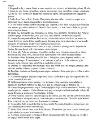 Bíblia
moça?
6 Respondeu-lhe o moço: Esta é a moça moabita que voltou com Noêmi do país de Moabe.
7 Disse-me ela: Deixa-me colher e ajuntar espigas por entre os molhos após os segadores:
Assim ela veio, e está aqui desde pela manhã até agora, sem descansar nem sequer um
pouco.
8 Então disse Boaz a Rute: Escuta filha minha; não vás colher em outro campo, nem
tampouco passes daqui, mas ajunta-te às minhas moças.
9 Os teus olhos estarão atentos no campo que segarem, e irás após elas; não dei eu ordem
aos moços, que não te molestem? Quando tiveres sede, vai aos vasos, e bebe do que os
moços tiverem tirado.
10 Então ela, inclinando-se e prostrando-se com o rosto em terra, perguntou-lhe: Por que
achei eu graça aos teus olhos, para que faças caso de mim, sendo eu estrangeira?
11 Ao que lhe respondeu Boaz: Bem se me contou tudo quanto tens feito para com tua
sogra depois da morte de teu marido; como deixaste a teu pai e a tua mãe, e a terra onde
nasceste, e vieste para um povo que dantes não conhecias.
12 O Senhor recompense o que fizeste, e te seja concedido pleno galardão da parte do
Senhor Deus de Israel, sob cujas asas te vieste abrigar.
13 E disse ela: Ache eu graça aos teus olhos, senhor meu, pois me consolaste, e falaste
bondosamente a tua serva, não sendo eu nem mesmo como uma das tuas criadas.
14 Também à hora de comer, disse-lhe Boaz: Achega-te, come do pão e molha o teu
bocado no vinagre. E, sentando-se ela ao lado dos segadores, ele lhe ofereceu grão
tostado, e ela comeu e ficou satisfeita, e ainda lhe sobejou.
15 Quando ela se levantou para respigar, Boaz deu ordem aos seus moços, dizendo: Até
entre os molhos deixai-a respirar, e não a censureis.
16 Também, tirai dos molhos algumas espigas e deixai-as ficar, para que as colha, e não a
repreendais.
17 Assim ela respigou naquele campo até a tarde; e debulhou o que havia apanhado e foi
quase uma efa de cevada.
18 Então, carregando com a cevada, veio à cidade; e viu sua sogra o que ela havia
apanhado. Também Rute tirou e deu-lhe o que lhe sobejara depois de fartar-se.
19 Ao que lhe perguntou sua sogra: Onde respigaste hoje, e onde trabalhaste? Bendito seja
aquele que fez caso de ti. E ela relatou à sua sogra com quem tinha trabalhado, e disse: O
nome do homem com quem hoje trabalhei é Boaz.
20 Disse Noêmi a sua nora: Bendito seja ele do Senhor, que não tem deixado de misturar a
sua beneficência nem para com os vivos nem para com os mortos. Disse-lhe mais Noêmi:
Esse homem é parente nosso, um dos nossos remidores.
21 Respondeu Rute, a moabita: Ele me disse ainda: Seguirás de perto os meus moços até
que tenham acabado toda a minha sega.
22 Então disse Noêmi a sua nora, Rute: Bom é, filha minha, que saias com as suas moças,
e que não te encontrem noutro campo.
23 Assim se ajuntou com as moças de Boaz, para respigar até e fim da sega da cevada e
do trigo; e morava com a sua sogra.
file:///C|/cursos_e_livros_cd/Triagem/000000-biblia.html (353 of 1452)29/09/2004 18:26:28
 