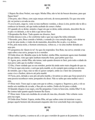 Bíblia
RUTE
[3]
1 Depois lhe disse Noêmi, sua sogra: Minha filha, não te hei de buscar descanso, para que
fiques bem?
2 Ora pois, não é Boaz, com cujas moças estiveste, de nossa parentela. Eis que esta noite
ele vai joeirar a cevada na eira.
3 Lava-te pois, unge-te, veste os teus melhores vestidos, e desce à eira; porém não te dês a
conhecer ao homem, até que tenha acabado de comer e beber.
4 E quando ele se deitar, notarás o lugar em que se deita; então entrarás, descobrir-lhe-ás
os pés e te deitarás, e ele te dirá o que deves fazer.
5 Respondeu-lhe Rute: Tudo quanto me disseres, farei.
6 Então desceu à eira, e fez conforme tudo o que sua sogra lhe tinha ordenado.
7 Havendo, pois, Boaz comido e bebido, e estando já o seu coração alegre, veio deitar-se
ao pé de uma meda; e vindo ela de mansinho, descobriu-lhe os pés, e se deitou.
8 Ora, pela meia-noite, o homem estremeceu, voltou-se, e viu uma mulher deitada aos
seus pes.
9 E perguntou ele: Quem és tu? Ao que ela respondeu: Sou Rute, tua serva; estende a tua
capa sobre a tua serva, porque tu és o remidor.
10 Então disse ele: Bendita sejas tu do Senhor, minha filha; mostraste agora mais bondade
do que dantes, visto que após nenhum mancebo foste, quer pobre quer rico.
11 Agora, pois, minha filha, não temas; tudo quanto disseres te farei, pois toda a cidade do
meu povo sabe que és mulher virtuosa.
12 Ora, é bem verdade que eu sou remidor, porém há ainda outro mais chegado do que eu.
13 Fica-te aqui esta noite, e será que pela manhã, se ele cumprir para contigo os deveres
de remidor, que o faça; mas se não os quiser cumprir, então eu o farei tão certamente
como vive o Senhor; deita-te até pela manhã.
14 Ficou, pois, deitada a seus pés até pela manhã, e levantou-se antes que fosse possível a
uma pessoa reconhecer outra; porquanto ele disse: Não se saiba que uma mulher veio à
eira.
15 Disse mais: Traze aqui a capa com que te cobres, e segura-a. Segurou-a, pois, e ele as
mediu seis medidas de cevada, e lhas pôs no ombro. Então ela foi para a cidade.
16 Quando chegou à sua sogra, esta lhe perguntou: Como te houveste, minha filha? E ela
lhe contou tudo quanto aquele homem lhe fizera.
17 Disse mais: Estas seis medidas de cevada ele mas deu, dizendo: Não voltarás vazia
para tua sogra.
18 Então disse Noêmi: Espera, minha filha, até que saibas como irá terminar o caso;
porque aquele homem não descansará enquanto não tiver concluído hoje este negócio.
RUTE
[4]
1 Boaz subiu à porta, e sentou-se ali; e eis que o remidor de quem ar de jumentos. Ela o
file:///C|/cursos_e_livros_cd/Triagem/000000-biblia.html (354 of 1452)29/09/2004 18:26:28
 