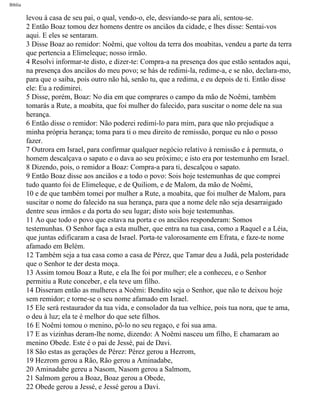Bíblia
levou à casa de seu pai, o qual, vendo-o, ele, desviando-se para ali, sentou-se.
2 Então Boaz tomou dez homens dentre os anciãos da cidade, e lhes disse: Sentai-vos
aqui. E eles se sentaram.
3 Disse Boaz ao remidor: Noêmi, que voltou da terra dos moabitas, vendeu a parte da terra
que pertencia a Elimeleque; nosso irmão.
4 Resolvi informar-te disto, e dizer-te: Compra-a na presença dos que estão sentados aqui,
na presença dos anciãos do meu povo; se hás de redimi-la, redime-a, e se não, declara-mo,
para que o saiba, pois outro não há, senão tu, que a redima, e eu depois de ti. Então disse
ele: Eu a redimirei.
5 Disse, porém, Boaz: No dia em que comprares o campo da mão de Noêmi, também
tomarás a Rute, a moabita, que foi mulher do falecido, para suscitar o nome dele na sua
herança.
6 Então disse o remidor: Não poderei redimi-lo para mim, para que não prejudique a
minha própria herança; toma para ti o meu direito de remissão, porque eu não o posso
fazer.
7 Outrora em Israel, para confirmar qualquer negócio relativo à remissão e à permuta, o
homem descalçava o sapato e o dava ao seu próximo; e isto era por testemunho em Israel.
8 Dizendo, pois, o remidor a Boaz: Compra-a para ti, descalçou o sapato.
9 Então Boaz disse aos anciãos e a todo o povo: Sois hoje testemunhas de que comprei
tudo quanto foi de Elimeleque, e de Quiliom, e de Malom, da mão de Noêmi,
10 e de que também tomei por mulher a Rute, a moabita, que foi mulher de Malom, para
suscitar o nome do falecido na sua herança, para que a nome dele não seja desarraigado
dentre seus irmãos e da porta do seu lugar; disto sois hoje testemunhas.
11 Ao que todo o povo que estava na porta e os anciãos responderam: Somos
testemunhas. O Senhor faça a esta mulher, que entra na tua casa, como a Raquel e a Léia,
que juntas edificaram a casa de Israel. Porta-te valorosamente em Efrata, e faze-te nome
afamado em Belém.
12 Também seja a tua casa como a casa de Pérez, que Tamar deu a Judá, pela posteridade
que o Senhor te der desta moça.
13 Assim tomou Boaz a Rute, e ela lhe foi por mulher; ele a conheceu, e o Senhor
permitiu a Rute conceber, e ela teve um filho.
14 Disseram então as mulheres a Noêmi: Bendito seja o Senhor, que não te deixou hoje
sem remidor; e torne-se o seu nome afamado em Israel.
15 Ele será restaurador da tua vida, e consolador da tua velhice, pois tua nora, que te ama,
o deu à luz; ela te é melhor do que sete filhos.
16 E Noêmi tomou o menino, pô-lo no seu regaço, e foi sua ama.
17 E as vizinhas deram-lhe nome, dizendo: A Noêmi nasceu um filho, E chamaram ao
menino Obede. Este é o pai de Jessé, pai de Davi.
18 São estas as gerações de Pérez: Pérez gerou a Hezrom,
19 Hezrom gerou a Rão, Rão gerou a Aminadabe,
20 Aminadabe gereu a Nasom, Nasom gerou a Salmom,
21 Salmom gerou a Boaz, Boaz gerou a Obede,
22 Obede gerou a Jessé, e Jessé gerou a Davi.
file:///C|/cursos_e_livros_cd/Triagem/000000-biblia.html (355 of 1452)29/09/2004 18:26:28
 