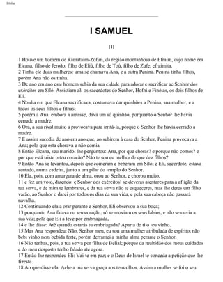 Bíblia
I SAMUEL
[1]
1 Houve um homem de Ramataim-Zofim, da região montanhosa de Efraim, cujo nome era
Elcana, filho de Jeroão, filho de Eliú, filho de Toú, filho de Zufe, efraimita.
2 Tinha ele duas mulheres: uma se chamava Ana, e a outra Penina. Penina tinha filhos,
porém Ana não os tinha.
3 De ano em ano este homem subia da sua cidade para adorar e sacrificar ae Senhor dos
exércites em Siló. Assistiam ali os sacerdotes do Senhor, Hofni e Finéias, os dois filhos de
Eli.
4 No dia em que Elcana sacrificava, costumava dar quinhões a Penina, sua mulher, e a
todos os seus filhos e filhas;
5 porém a Ana, embora a amasse, dava um só quinhão, porquanto o Senhor lhe havia
cerrado a madre.
6 Ora, a sua rival muito a provocava para irritá-la, porque o Senhor lhe havia cerrado a
madre.
7 E assim sucedia de ano em ano que, ao subirem à casa do Senhor, Penina provocava a
Ana; pelo que esta chorava e não comia.
8 Então Elcana, seu marido, lhe perguntou: Ana, por que choras? e porque não comes? e
por que está triste o teu coração? Não te sou eu melhor de que dez filhos?
9 Então Ana se levantou, depois que comeram e beberam em Siló; e Eli, sacerdote, estava
sentado, numa cadeira, junto a um pilar do templo do Senhor.
10 Ela, pois, com amargura de alma, orou ao Senhor, e chorou muito,
11 e fez um voto, dizendo: ç Senhor dos exércitos! se deveras atentares para a aflição da
tua serva, e de mim te lembrares, e da tua serva não te esqueceres, mas lhe deres um filho
varão, ao Senhor o darei por todos os dias da sua vida, e pela sua cabeça não passará
navalha.
12 Continuando ela a orar perante e Senhor, Eli observou a sua boca;
13 porquanto Ana falava no seu coração; só se moviam os seus lábios, e não se ouvia a
sua voz; pelo que Eli a teve por embriagada,
14 e lhe disse: Até quando estarás tu embriagada? Aparta de ti o teu vinho.
15 Mas Ana respondeu: Não, Senhor meu, eu sou uma mulher atribulada de espírito; não
bebi vinho nem bebida forte, porém derramei a minha alma perante o Senhor.
16 Não tenhas, pois, a tua serva por filha de Belial; porque da multidão dos meus cuidados
e do meu desgosto tenho falado até agora.
17 Então lhe respondeu Eli: Vai-te em paz; e o Deus de Israel te conceda a petição que lhe
fizeste.
18 Ao que disse ela: Ache a tua serva graça aos teus olhos. Assim a mulher se foi o seu
file:///C|/cursos_e_livros_cd/Triagem/000000-biblia.html (356 of 1452)29/09/2004 18:26:28
 