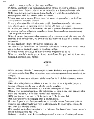 Bíblia
caminho, e comeu, e já não era triste o seu semblante.
19 Depois, levantando-se de madrugada, adoraram perante o Senhor e, voltando, foram a
sua casa em Ramá. Elcana conheceu a Ana, sua mulher, e o Senhor se lembrou dela.
20 De modo que Ana concebeu e, no tempo devido, teve um filho, ao qual chamou
Samuel; porque, dizia ela, o tenho pedido ao Senhor.
21 Subiu, pois aquele homem, Elcana, com toda a sua casa, para oferecer ao Senhor o
sacrifício anual e cumprir o seu voto.
22 Ana, porém, não subiu, pois disse a seu marido: Quando o menino for desmamado,
então e levarei, para que apareça perante o Senhor, e lá fique para sempre.
23 E Elcana, seu marido, lhe disse: faze o que bem te parecer; fica até que o desmames;
tão-somente confirme o Senhor a sua palavra. Assim ficou a mulher, e amamentou seu
filho, até que o desmamou.
24 Depois de o ter desmamado, ela o tomou consigo, com um touro de três anos, uma efa
de farinha e um odre de vinho, e o levou à casa do Senhor, em Siló; e era o menino ainda
muito criança.
25 Então degolaram o touro, e trouxeram o menino a Eli;
26 e disse ela: Ah, meu Senhor! tão certamente como vive a tua alma, meu Senhor, eu sou
aquela mulher que aqui esteve contigo, orando ao Senhor.
27 Por este menino orava eu, e o Senhor atendeu a petição que eu lhe fiz.
28 Por isso eu também o entreguei ao Senhor; por todos os dias que viver, ao Senhor está
entregue. E adoraram ali ao Senhor.
SAMUEL
[2]
1 Então Ana orou, dizendo: O meu coração exulta no Senhor; o meu poder está exaltado
no Senhor; a minha boca dilata-se contra os meus imimigos, porquanto me regozijo na tua
salvação.
2 Ninguém há santo como o Senhor; não há outro fora de ti; não há rocha como a nosso
Deus.
3 Não faleis mais palavras tão altivas, nem saia da vossa boca a arrogância; porque o
Senhor é o Deus da sabedoria, e por ele são pesadas as ações.
4 Os arcos dos fortes estão quebrados, e os fracos são cingidos de força.
5 Os que eram fartos se alugam por pão, e deixam de ter fome os que eram famintos; até a
estéril teve sete filhos, e a que tinha muitos filhos enfraquece.
6 O Senhor é o que tira a vida e a dá; faz descer ao Seol e faz subir dali.
7 O Senhor empobrece e enriquece; abate e também exalta.
8 Levanta do pó o pobre, do monturo eleva o necessitado, para os fazer sentar entre os
príncipes, para os fazer herdar um trono de glória; porque do Senhor são as colunas da
terra, sobre elas pôs ele o mundo.
9 Ele guardará os pés dos seus santos, porém os ímpios ficarão mudos nas trevas, porque o
homem não prevalecerá pela força.
10 Os que contendem com o Senhor serão quebrantados; desde os céus trovejará contra
file:///C|/cursos_e_livros_cd/Triagem/000000-biblia.html (357 of 1452)29/09/2004 18:26:28
 