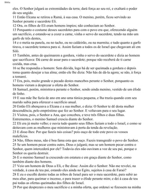 Bíblia
eles. O Senhor julgará as extremidades da terra; dará força ao seu rei, e exaltará o poder
do seu ungido.
11 Então Elcana se retirou a Ramá, à sua casa. O menino, porém, ficou servindo ao
Senhor perante e sacerdote Eli.
12 Ora, os filhos de Eli eram homens ímpios; não conheciam ao Senhor.
13 Porquanto o costume desses sacerdotes para com o povo era que, oferecendo alguém
um sacrifício, e estando-se a cozer a carne, vinha o servo do sacerdote, tendo na mão um
garfo de três dentes,
14 e o metia na panela, ou no tacho, ou no caldeirão, ou na marmita; e tudo quanto a garfo
tirava, o sacerdote tomava para si. Assim faziam a todos os de Israel que chegavam ali em
Siló.
15 Também, antes de queimarem a gordura, vinha o servo do sacerdote e dizia ao homem
que sacrificava: Dá carne de assar para o sacerdote; porque não receberá de ti carne
cozida, mas crua.
16 se lhe respondia o homem: Sem dúvida, logo há de ser queimada a gordura e depois
toma quanto desejar a tua alma; então ele lhe dizia: Não hás de dá-la agora; se não, à força
a tomarei.
17 Era, pois, muito grande o pecado destes mancebos perante o Senhor, porquanto os
homens vieram a desprezar a oferta do Senhor.
18 Samuel, porém, ministrava perante o Senhor, sendo ainda menino, vestido de um éfode
de linho.
19 E sua mãe lhe fazia de ano em ano uma túnica pequena, e lha trazia quando com seu
marido subia para oferecer o sacrifício anual.
20 Então Eli abençoava a Elcana e a sua mulher, e dizia: O Senhor te dê desta mulher
descendência, pelo empréstimo que fez ao Senhor. E voltavam para o seu lugar.
21 Visitou, pois, o Senhor a Ana, que concebeu, e teve três filhos e duas filhas.
Entrementes, o menino Samuel crescia diante do Senhor.
22 Eli era já muito velho; e ouvia tudo quanto seus filhos faziam a todo o Israel, e como se
deitavam com as mulheres que ministravam à porta da tenda da revelação.
23 E disse-lhes: Por que fazeis tais coisas? pois ouço de todo este povo os vossos
malefícios.
24 Não, filhos meus, não é boa fama esta que ouço. Fazeis transgredir o povo do Senhor.
25 Se um homem pecar contra outro, Deus o julgará; mas se um homem pecar contra o
Senhor, quem intercederá por ele? Todavia eles não ouviram a voz de seu pai, porque o
Senhor os queria destruir.
26 E o menino Samuel ia crescendo em estatura e em graça diante do Senhor, como
também diante dos homens.
27 Veio um homem de Deus a Eli, e lhe disse: Assim diz o Senhor: Não me revelei, na
verdade, à casa de teu pai, estando eles ainda no Egito, sujeitos à casa de Faraó?
28 E eu o escolhi dentre todas as tribos de Israel para ser o meu sacerdote, para subir ao
meu altar, para queimar o incenso, e para trazer o éfode perante mim; e dei à casa de teu
pai todas as ofertas queimadas dos filhos de Israel.
29 Por que desprezais o meu sacrifício e a minha oferta, que ordenei se fizessem na minha
file:///C|/cursos_e_livros_cd/Triagem/000000-biblia.html (358 of 1452)29/09/2004 18:26:28
 