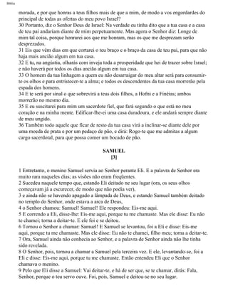 Bíblia
morada, e por que honras a teus filhos mais de que a mim, de modo a vos engordardes do
principal de todas as ofertas do meu povo Israel?
30 Portanto, diz o Senhor Deus de Israel: Na verdade eu tinha dito que a tua casa e a casa
de teu pai andariam diante de mim perpetuamente. Mas agora o Senhor diz: Longe de
mim tal coisa, porque honrarei aos que me honram, mas os que me desprezam serão
desprezados.
31 Eis que vêm dias em que cortarei o teu braço e o braço da casa de teu pai, para que não
haja mais ancião algum em tua casa.
32 E tu, na angústia, olharás com inveja toda a prosperidade que hei de trazer sobre Israel;
e não haverá por todos os dias ancião algum em tua casa.
33 O homem da tua linhagem a quem eu não desarraigar do meu altar será para consumir-
te os olhos e para entristecer-te a alma; e todos es descendentes da tua casa morrerão pela
espada dos homens.
34 E te será por sinal o que sobrevirá a teus dois filhos, a Hofni e a Finéias; ambos
morrerão no mesmo dia.
35 E eu suscitarei para mim um sacerdote fiel, que fará segundo o que está no meu
coração e na minha mente. Edificar-lhe-ei uma casa duradoura, e ele andará sempre diante
de meu ungido.
36 Também todo aquele que ficar de resto da tua casa virá a inclinar-se diante dele por
uma moeda de prata e por um pedaço de pão, e dirá: Rogo-te que me admitas a algum
cargo sacerdotal, para que possa comer um bocado de pão.
SAMUEL
[3]
1 Entretanto, o menino Samuel servia ao Senhor perante Eli. E a palavra de Senhor era
muito rara naqueles dias; as visões não eram freqüentes.
2 Sucedeu naquele tempo que, estando Eli deitado ne seu lugar (ora, os seus olhos
começavam já a escurecer, de modo que não podia ver),
3 e ainda não se havendo apagado a lâmpada de Deus, e estando Samuel também deitado
no templo do Senhor, onde estava a arca de Deus,
4 o Senhor chamou: Samuel! Samuel! Ele respondeu: Eis-me aqui.
5 E correndo a Eli, disse-lhe: Eis-me aqui, porque tu me chamaste. Mas ele disse: Eu não
te chamei; torna a deitar-te. E ele foi e se deitou.
6 Tornou o Senhor a chamar: Samuel! E Samuel se levantou, foi a Eli e disse: Eis-me
aqui, porque tu me chamaste. Mas ele disse: Eu não te chamei, filho meu; torna a deitar-te.
7 Ora, Samuel ainda não conhecia ao Senhor, e a palavra de Senhor ainda não lhe tinha
sido revelada.
8 O Senhor, pois, tornou a chamar a Samuel pela terceira vez. E ele, levantando-se, foi a
Eli e disse: Eis-me aqui, porque tu me chamaste. Então entendeu Eli que o Senhor
chamava o menino.
9 Pelo que Eli disse a Samuel: Vai deitar-te, e há de ser que, se te chamar, dirás: Fala,
Senhor, porque o teu servo ouve. Foi, pois, Samuel e deitou-se no seu lugar.
file:///C|/cursos_e_livros_cd/Triagem/000000-biblia.html (359 of 1452)29/09/2004 18:26:28
 