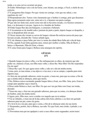 Bíblia
tenda, e os seus servos cavaram um poço.
26 Então Abimeleque veio a ele de Gerar, com Aüzate, seu amigo, e Ficol, o chefe do seu
exército.
27 E perguntou-lhes Isaque: Por que viestes ter comigo, visto que me odiais, e me
repelistes de vós?
28 Responderam eles: Temos visto claramente que o Senhor é contigo, pelo que dissemos:
Haja agora juramento entre nós, entre nós e ti; e façamos um pacto contigo,
29 que não nos farás mal, assim como nós não te havemos tocado, e te fizemos somente o
bem, e te deixamos ir em paz. Agora tu és o bendito do Senhor.
30 Então Isaque lhes deu um banquete, e comeram e beberam.
31 E levantaram-se de manhã cedo e juraram de parte a parte; depois Isaque os despediu, e
eles se despediram dele em paz.
32 Nesse mesmo dia vieram os servos de Isaque e deram-lhe notícias acerca do poço que
haviam cavado, dizendo-lhe: Temos achado água.
33 E ele chamou o poço Seba; por isso é o nome da cidade Beer-Seba até o dia de hoje.
34 Ora, quando Esaú tinha quarenta anos, tomou por mulher a Judite, filha de Beeri, o
heteu e a Basemate, filha de Elom, o heteu.
35 E estas foram para Isaque e Rebeca uma amargura de espírito.
GÊNESIS
[27]
1 Quando Isaque já estava velho, e se lhe enfraqueciam os olhos, de maneira que não
podia ver, chamou a Esaú, seu filho mais velho, e disse-lhe: Meu filho! Ele lhe respondeu:
Eis-me aqui!
2 Disse-lhe o pai: Eis que agora estou velho, e não sei o dia da minha morte;
3 toma, pois, as tuas armas, a tua aljava e o teu arco; e sai ao campo, e apanha para mim
alguma caça;
4 e faze-me um guisado saboroso, como eu gosto, e traze-mo, para que eu coma; a fim de
que a minha alma te abençoe, antes que morra.
5 Ora, Rebeca estava escutando quando Isaque falou a Esaú, seu filho. Saiu, pois, Esaú ao
campo para apanhar caça e trazê-la.
6 Disse então Rebeca a Jacó, seu filho: Eis que ouvi teu pai falar com Esaú, teu irmão,
dizendo:
7 Traze-me caça, e faze-me um guisado saboroso, para que eu coma, e te abençoe diante
do Senhor, antes da minha morte.
8 Agora, pois, filho meu, ouve a minha voz naquilo que eu te ordeno:
9 Vai ao rebanho, e traze-me de lá das cabras dois bons cabritos; e eu farei um guisado
saboroso para teu pai, como ele gosta;
10 e levá-lo-ás a teu pai, para que o coma, a fim de te abençoar antes da sua morte.
11 Respondeu, porém, Jacó a Rebeca, sua mãe: Eis que Esaú, meu irmão, é peludo, e eu
sou liso.
12 Porventura meu pai me apalpará e serei a seus olhos como enganador; assim trarei
file:///C|/cursos_e_livros_cd/Triagem/000000-biblia.html (36 of 1452)29/09/2004 18:26:27
 