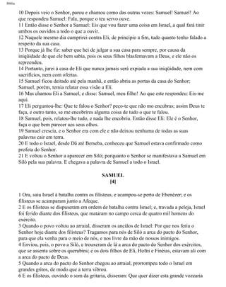 Bíblia
10 Depois veio o Senhor, parou e chamou como das outras vezes: Samuel! Samuel! Ao
que respondeu Samuel: Fala, porque o teu servo ouve.
11 Então disse o Senhor a Samuel: Eis que vou fazer uma coisa em Israel, a qual fará tinir
ambos os ouvidos a todo o que a ouvir.
12 Naquele mesmo dia cumprirei contra Eli, de princípio a fim, tudo quanto tenho falado a
respeito da sua casa.
13 Porque já lhe fiz: saber que hei de julgar a sua casa para sempre, por causa da
iniqüidade de que ele bem sabia, pois os seus filhos blasfemavam a Deus, e ele não os
repreendeu.
14 Portanto, jurei à casa de Eli que nunca jamais será expiada a sua iniqüidade, nem com
sacrifícios, nem com ofertas.
15 Samuel ficou deitado até pela manhã, e então abriu as portas da casa do Senhor;
Samuel, porém, temia relatar essa visão a Eli.
16 Mas chamou Eli a Samuel, e disse: Samuel, meu filho! Ao que este respondeu: Eis-me
aqui.
17 Eli perguntou-lhe: Que te falou o Senhor? peço-te que não mo encubras; assim Deus te
faça, e outro tanto, se me encobrires alguma coisa de tudo o que te falou.
18 Samuel, pois, relatou-lhe tudo, e nada lhe encobriu. Então disse Eli: Ele é o Senhor,
faça o que bem parecer aos seus olhos.
19 Samuel crescia, e o Senhor era com ele e não deixou nenhuma de todas as suas
palavras cair em terra.
20 E todo o Israel, desde Dã até Berseba, conheceu que Samuel estava confirmado como
profeta do Senhor.
21 E voltou o Senhor a aparecer em Siló; porquanto o Senhor se manifestava a Samuel em
Siló pela sua palavra. E chegava a palavra de Samuel a todo o Israel.
SAMUEL
[4]
1 Ora, saiu Israel à batalha contra os filisteus, e acampou-se perto de Ebenézer; e os
filisteus se acamparam junto a Afeque.
2 E os filisteus se dispuseram em ordem de batalha contra Israel; e, travada a peleja, Israel
foi ferido diante dos filisteus, que mataram no campo cerca de quatro mil homens do
exército.
3 Quando o povo voltou ao arraial, disseram os anciãos de Israel: Por que nos feriu o
Senhor hoje diante dos filisteus? Tragamos para nós de Siló a arca do pacto do Senhor,
para que ela venha para o meio de nós, e nos livre da mão de nossos inimigos.
4 Enviou, pois, o povo a Siló, e trouxeram de lá a arca do pacto do Senhor dos exércitos,
que se assenta sobre os querubins; e os dois filhos de Eli, Hofni e Finéias, estavam ali com
a arca do pacto de Deus.
5 Quando a arca do pacto do Senhor chegou ao arraial, prorrompeu todo o Israel em
grandes gritos, de modo que a terra vibrou.
6 E os filisteus, ouvindo o som da gritaria, disseram: Que quer dizer esta grande vozearia
file:///C|/cursos_e_livros_cd/Triagem/000000-biblia.html (360 of 1452)29/09/2004 18:26:28
 