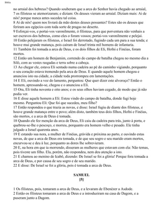 Bíblia
no arraial dos hebreus? Quando souberam que a arca do Senhor havia chegado ao arraial,
7 os filisteus se atemorizaram; e diziam: Os deuses vieram ao arraial. Diziam mais: Ai de
nós! porque nunca antes sucedeu tal coisa.
8 Ai de nós! quem nos livrará da mão destes deuses possantes? Estes são os deuses que
feriram aos egípcios com toda sorte de pragas no deserto.
9 Esforçai-vos, e portai-vos varonilmente, ó filisteus, para que porventura não venhais a
ser escravos dos hebreus, como eles o foram vossos; portai-vos varonilmente e pelejai.
10 Então pelejaram os filisteus, e Israel foi derrotado, fugindo cada um para a sua tenda; e
houve mui grande matança, pois caíram de Israel trinta mil homens de infantaria.
11 Também foi tomada a arca de Deus, e os dois filhos de Eli, Hofni e Finéias, foram
mortos.
12 Então um homem de Benjamim, correndo do campo de batalha chegou no mesmo dia a
Siló, com as vestes rasgadas e terra sobre a cabeça.
13 Ao chegar ele, estava Eli sentado numa cadeira ao pé do caminho vigiando, porquanto
o seu coração estava tremendo pela arca de Deus. E quando aquele homem chegou e
anunciou isto na cidade, a cidade toda prorrompeu em lamentações.
14 E Eli, ouvindo a voz do lamento, perguntou: Que quer dizer este alvoroço? Então o
homem, apressando-se, chegou e o anunciou a Eli.
15 Ora, Eli tinha noventa e oito anos; e os seus olhos haviam cegado, de modo que já não
podia ver.
16 E disse aquele homem a Eli: Estou vindo do campo de batalha, donde fugi hoje
mesmo. Perguntou Eli: Que foi que sucedeu, meu filho?
17 Então respondeu o que trazia as novas, e disse: Israel fugiu de diante dos filisteus, e
houve grande matança entre o povo; além disto, também teus dois filhos, Hofni e Finéias,
são mortos, e a arca de Deus é tomada.
18 Quando ele fez menção da arca de Deus, Eli caiu da cadeira para trás, junto à porta, e
quebrou-se-lhe o pescoço, e morreu, porquanto era homem velho e pesado. Ele tinha
julgado a Israel quarenta anos.
19 E estando sua nora, a mulher de Finéias, grávida e próxima ao parto, e ouvindo estas
novas, de que a arca de Deus era tomada, e de que seu sogro e seu marido eram mortos,
encurvou-se e deu à luz, porquanto as dores lhe sobrevieram.
20 E, na hora em que ia morrendo, disseram as mulheres que estavam com ela: Não temas,
pois tiveste um filho. Ela, porém, não respondeu, nem deu atenção a isto.
21 E chamou ao menino de Icabô, dizendo: De Israel se foi a glória! Porque fora tomada a
arca de Deus, e por causa de seu sogro e de seu marido.
22 E disse: De Israel se foi a glória, pois é tomada a arca de Deus.
SAMUEL
[5]
1 Os filisteus, pois, tomaram a arca de Deus, e a levaram de Ebenézer a Asdode.
2 Então os filisteus tomaram a arca de Deus e a introduziram na casa de Dagom, e a
puseram junto a Dagom.
file:///C|/cursos_e_livros_cd/Triagem/000000-biblia.html (361 of 1452)29/09/2004 18:26:28
 