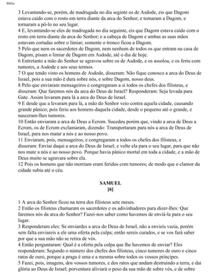 Bíblia
3 Levantando-se, porém, de madrugada no dia seginte os de Asdode, eis que Dagom
estava caído com o rosto em terra diante da arca do Senhor; e tomaram a Dagom, e
tornaram a pô-lo no seu lugar.
4 E, levantando-se eles de madrugada no dia seguinte, eis que Dagom estava caído com o
rosto em terra diante da arca do Senhor; e a cabeça de Dagom e ambas as suas mãos
estavam cortadas sobre o limiar; somente o tronco ficou a Dagom.
5 Pelo que nem os sacerdotes de Dagom, nem nenhum de todos os que entram na casa de
Dagom, pisam o limiar de Dagom em Asdode, até o dia de hoje.
6 Entretanto a mão do Senhor se agravou sobre os de Asdode, e os assolou, e os feriu com
tumores, a Asdode e aos seus termos.
7 O que tendo visto os homens de Asdode, disseram: Não fique conosco a arca do Deus de
Israel, pois a sua mão é dura sobre nós, e sobre Dagom, nosso deus.
8 Pelo que enviaram mensageiros e congregaram a si todos os chefes dos filisteus, e
disseram: Que faremos nós da arca do Deus de Israel? Responderam: Seja levada para
Gate. Assim levaram para lá a arca do Deus de Israel.
9 E desde que a levaram para lá, a mão do Senhor veio contra aquela cidade, causando
grande pânico; pois feriu aos homens daquela cidade, desde o pequeno até o grande, e
nasceram-lhes tumores.
10 Então enviaram a arca de Deus a Ecrom. Sucedeu porém que, vindo a arca de Deus a
Ecrom, os de Ecrom exclamaram, dizendo: Transportaram para nós a arca de Deus de
Israel, para nos matar a nós e ao nosso povo.
11 Enviaram, pois, mensageiros, e congregaram a todos os chefes dos filisteus, e
disseram: Enviai daqui a arca do Deus de Israel, e volte ela para o seu lugar, para que não
nos mate a nós e ao nosso povo. Porque havia pânico mortal em toda a cidade, e a mão de
Deus muito se agravara sobre ela.
12 Pois os homens que não morriam eram feridos com tumores; de modo que o clamor da
cidade subia até o céu.
SAMUEL
[6]
1 A arca do Senhor ficou na terra dos filisteus sete meses.
2 Então os filisteus chamaram os sacerdotes e os adivinhadores para dizer-lhes: Que
faremos nós da arca do Senhor? Fazei-nos saber como havemos de enviá-la para o seu
lugar.
3 Responderam eles: Se enviardes a arca do Deus de Israel, não a envieis vazia, porém
sem falta enviareis a ele uma oferta pela culpa; então sereis curados, e se vos fará saber
por que a sua mão não se retira de vós.
4 Então perguntaram: Qual é a oferta pela culpa que lhe havemos de enviar? Eles
responderam: Segundo o número dos chefes dos filisteus, cinco tumores de ouro e cinco
ratos de ouro, porque a praga é uma e a mesma sobre todos os vossos príncipes.
5 Fazei, pois, imagens, dos vossos tumores, e dos ratos que andam destruindo a terra, e dai
glória ao Deus de Israel; porventura aliviará o peso da sua mão de sobre vós, e de sobre
file:///C|/cursos_e_livros_cd/Triagem/000000-biblia.html (362 of 1452)29/09/2004 18:26:28
 