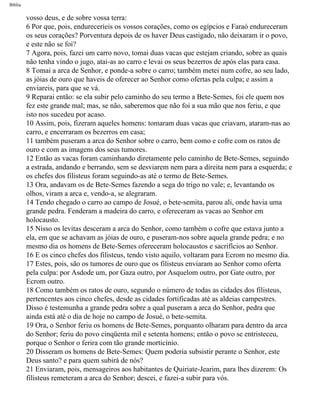 Bíblia
vosso deus, e de sobre vossa terra:
6 Por que, pois, endureceríeis os vossos corações, como os egípcios e Faraó endureceram
os seus corações? Porventura depois de os haver Deus castigado, não deixaram ir o povo,
e este não se foi?
7 Agora, pois, fazei um carro novo, tomai duas vacas que estejam criando, sobre as quais
não tenha vindo o jugo, atai-as ao carro e levai os seus bezerros de após elas para casa.
8 Tomai a arca de Senhor, e ponde-a sobre o carro; também metei num cofre, ao seu lado,
as jóias de ouro que haveis de oferecer ao Senhor como ofertas pela culpa; e assim a
enviareis, para que se vá.
9 Reparai então: se ela subir pelo caminho do seu termo a Bete-Semes, foi ele quem nos
fez este grande mal; mas, se não, saberemos que não foi a sua mão que nos feriu, e que
isto nos sucedeu por acaso.
10 Assim, pois, fizeram aqueles homens: tomaram duas vacas que criavam, ataram-nas ao
carro, e encerraram os bezerros em casa;
11 também puseram a arca do Senhor sobre o carro, bem como e cofre com os ratos de
ouro e com as imagens dos seus tumores.
12 Então as vacas foram caminhando diretamente pelo caminho de Bete-Semes, seguindo
a estrada, andando e berrando, sem se desviarem nem para a direita nem para a esquerda; e
os chefes dos filisteus foram seguindo-as até o termo de Bete-Semes.
13 Ora, andavam os de Bete-Semes fazendo a sega do trigo no vale; e, levantando os
olhos, viram a arca e, vendo-a, se alegraram.
14 Tendo chegado o carro ao campo de Josué, o bete-semita, parou ali, onde havia uma
grande pedra. Fenderam a madeira do carro, e ofereceram as vacas ao Senhor em
holocausto.
15 Nisso os levitas desceram a arca do Senhor, como também o cofre que estava junto a
ela, em que se achavam as jóias de ouro, e puseram-nos sobre aquela grande pedra; e no
mesmo dia os homens de Bete-Semes ofereceram holocaustos e sacrifícios ao Senhor.
16 E os cinco chefes dos filisteus, tendo visto aquilo, voltaram para Ecrom no mesmo dia.
17 Estes, pois, são os tumores de ouro que os filisteus enviaram ao Senhor como oferta
pela culpa: por Asdode um, por Gaza outro, por Asquelom outro, por Gate outro, por
Ecrom outro.
18 Como também os ratos de ouro, segundo o número de todas as cidades dos filisteus,
pertencentes aos cinco chefes, desde as cidades fortificadas até as aldeias campestres.
Disso é testemunha a grande pedra sobre a qual puseram a arca do Senhor, pedra que
ainda está até o dia de hoje no campo de Josué, o bete-semita.
19 Ora, o Senhor feriu os homens de Bete-Semes, porquanto olharam para dentro da arca
do Senhor; feriu do povo cinqüenta mil e setenta homens; então o povo se entristeceu,
porque o Senhor o ferira com tão grande morticínio.
20 Disseram os homens de Bete-Semes: Quem poderia subsistir perante o Senhor, este
Deus santo? e para quem subirá de nós?
21 Enviaram, pois, mensageiros aos habitantes de Quiriate-Jearim, para lhes dizerem: Os
filisteus remeteram a arca do Senhor; descei, e fazei-a subir para vós.
file:///C|/cursos_e_livros_cd/Triagem/000000-biblia.html (363 of 1452)29/09/2004 18:26:28
 