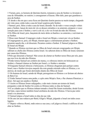 Bíblia
SAMUEL
[7]
1 Vieram, pois, os homens de Quiriate-Jearim, tomaram a arca do Senhor e a levaram à
casa de Abinadabe, no outeiro; e consagraram a Eleazar, filho dele, para que guardasse a
arca da Senhor.
2 E desde e dia em que a arca ficou em Queriate-Jearim passou-se muito tempo, chegando
até vinte anos; então toda a casa de Israel suspirou pelo Senhor.
3 Samuel, pois, falou a toda a casa de Israel, dizendo: Se de todo o vosso coração voltais
para o Senhor, lançai do meio de vós os deuses estranhos e as astarotes, preparai o vosso
coração para com o Senhor, e servi a ele só; e ele vos livrará da mão dos filisteus.
4 Os filhos de Israel, pois, lançaram do meio deles os baalins e as astarotes, e serviram so
ao Senhor.
5 Disse mais Samuel: Congregai a todo o Israel em Mizpá, e orarei por vós ao Senhor.
6 Congregaram-se, pois, em Mizpá, tiraram água e a derramaram perante o Senhor;
jejuaram aquele dia, e ali disseram: Pecamos contra o Senhor. E Samuel julgava os filhos
de Israel em Mizpá.
7 Quando os filisteus ouviram que os filhos de Israel estavam congregados em Mizpá,
subiram os chefes dos filisteus contra Israel. Ao saberem disto os filhos de Israel, temeram
por causa dos filisteus.
8 Pelo que disseram a Samuel: Não cesses de clamar ao Senhor nosso Deus por nós, para
que nos livre da mão dos filisteus.
9 Então tomou Samuel um cordeiro de mama, e o ofereceu inteiro em holocausto ao
Senhor; e Samuel clamou ao Senhor por Israel, e o Senhor o atendeu.
10 Enquanto Samuel oferecia o holocausto, os filisteus chegaram para pelejar contra
Israel; mas o Senhor trovejou naquele dia com grande estrondo sobre os filisteus, e os
aterrou; de modo que foram derrotados diante dos filhos de Israel.
11 Os homens de Israel, saindo de Mizpá, perseguiram os filisteus e os feriram até abaixo
de Bete-Car.
12 Então Samuel tomou uma pedra, e a pôs entre Mizpá e Sem, e lhe chamou Ebenézer; e
disse: Até aqui nos ajudou o Senhor.
13 Assim os filisteus foram subjugados, e não mais vieram aos termos de Israel,
porquanto a mão do Senhor foi contra os filisteus todos os dias de Samuel.
14 E as cidades que os filisteus tinham tomado a Israel lhe foram restituídas, desde Ecrom
até Gate, cujos termos também Israel arrebatou da mão dos filisteus. E havia paz entre
Israel e os amorreus.
15 Samuel julgou a Israel todos os dias da sua vida.
16 De ano em ano rodeava por Betel, Gilgal e Mizpá, julgando a Israel em todos esses
lugares.
17 Depois voltava a Ramá, onde estava a sua casa, e ali julgava a Israel; e edificou ali um
altar ao Senhor.
SAMUEL
file:///C|/cursos_e_livros_cd/Triagem/000000-biblia.html (364 of 1452)29/09/2004 18:26:28
 
