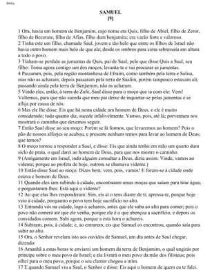 Bíblia
SAMUEL
[9]
1 Ora, havia um homem de Benjamim, cujo nome era Quis, filho de Abiel, filho de Zeror,
filho de Becorate, filho de Afias, filho dum benjamita; era varão forte e valoroso.
2 Tinha este um filho, chamado Saul, jovem e tão belo que entre os filhos de Israel não
havia outro homem mais belo de que ele; desde os ombros para cima sebressaía em altura
a todo o povo.
3 Tinham-se perdido as jumentas de Quis, pai de Saul; pelo que disse Quis a Saul, seu
filho: Toma agora contigo um dos moços, levanta-te e vai procurar as jumentas.
4 Passaram, pois, pela região montanhosa de Efraim, como também pela terra e Salisa,
mas não as acharam; depois passaram pela terra de Saalim, porém tampouco estavam ali;
passando ainda pela terra de Benjamim, não as acharam.
5 Vindo eles, então, à terra de Zufe, Saul disse para o moço que ia com ele: Vem!
Voltemos, para que não suceda que meu pai deixe de inquietar-se pelas jumentas e se
aflija por causa de nós.
6 Mas ele lhe disse: Eis que há nesta cidade um homem de Deus, e ele é muito
considerado; tudo quanto diz, sucede infalivelmente. Vamos, pois, até lá; porventura nos
mostrará o caminho que devemos seguir.
7 Então Saul disse ao seu moço: Porém se lá formos, que levaremos ao homem? Pois o
pão de nossos alforjes se acabou, e presente nenhum temos para levar ao homem de Deus;
que temos?
8 O moço tornou a responder a Saul, e disse: Eis que ainda tenho em mão um quarto dum
siclo de prata, o qual darei ao homem de Deus, para que nos mostre o caminho.
9 (Antigamente em Israel, indo alguém consultar a Deus, dizia assim: Vinde, vamos ao
vidente; porque ao profeta de hoje, outrora se chamava vidente.)
10 Então disse Saul ao moço: Dizes bem; vem, pois, vamos! E foram-se à cidade onde
estava e homem de Deus.
11 Quando eles iam subindo à cidade, encontraram umas moças que saíam para tirar água;
e perguntaram-lhes: Está aqui o vidente?
12 Ao que elas lhes responderam: Sim, eis aí o tens diante de ti; apressa-te, porque hoje
veio à cidade, porquanto o povo tem hoje sacrifício no alto.
13 Entrando vós na cidade, logo o achareis, antes que ele suba ao alto para comer; pois o
povo não comerá até que ele venha, porque ele é o que abençoa a sacrifício, e depois os
convidados comem. Subi agora, porque a esta hora o achareis.
14 Subiram, pois, à cidade; e, ao entrarem, eis que Samuel os encontrou, quando saía para
subir ao alto.
15 Ora, o Senhor revelara isto aos ouvidos de Samuel, um dia antes de Saul chegar,
dizendo:
16 Amanhã a estas horas te enviarei um homem da terra de Benjamim, o qual ungirás por
príncipe sobre o meu povo de Israel; e ele livrará o meu povo da mão dos filisteus; pois
olhei para o meu povo, porque o seu clamor chegou a mim.
17 E quando Samuel viu a Saul, o Senhor e disse: Eis aqui o homem de quem eu te falei.
file:///C|/cursos_e_livros_cd/Triagem/000000-biblia.html (366 of 1452)29/09/2004 18:26:28
 