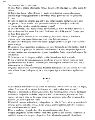 Bíblia
Este dominará sobre o meu povo.
18 Então Saul se chegou a Samuel na porta, e disse: Mostra-me, peço-te, onde é a casa do
vidente.
19 Respondeu Samuel a Saul: Eu sou o vidente; sobe diante de mim ao alto, porque
comereis hoje comigo; pela manhã te despedirei, e tudo quanto está no teu coração to
declararei.
20 Também quanto às jumentas que há três dias se te perderam, não te preocupes com
elas, porque já foram achadas. Mas para quem é tudo o que é desejável em Israel?
porventura não é para ti, e para toda a casa de teu pai?
21 Então respondeu Saul: Acaso não sou eu benjamita, da menor das tribos de Israel? E
não é a minha família a menor de todas as famílias da tribo de Benjamim? Por que, pois,
me falas desta maneira?
22 Samuel, porém, tomando a Saul e ao seu moço, levou-os à câmara, e deu-lhes o
primeiro lugar entre os convidados, que eram cerca de trinta homens.
23 Depois disse Samuel ao cozinheiro: Traze a porção que te dei, da qual te disse: põe-na
à parte contigo.
24 Levantou, pois, o cozinheiro a espádua, com o que havia nela, e pô-la diante de Saul. E
disse Samuel: Eis que o que foi reservado está diante de ti. Come; porque te foi guardado
para esta ocasião, para que o comesses com os convidados. Assim comeu Saul naquele dia
com Samuel.
25 Então desceram do alto para a cidade, e falou Samuel com Saul, no eirado.
26 E se levantaram de madrugada, quase ao subir da alva, pois Samuel chamou a Saul,
que estava no eirado, dizendo: Levanta-te para eu te despedir. Levantou-se, pois, Saul, e
sairam ambos, ele e Samuel.
27 Quando desciam para a extremidade da cidade, Samuel disse a Saul: Dize ao moço que
passe adiante de nós (e ele passou); tu, porém, espera aqui, e te farei ouvir a palavra de
Deus.
SAMUEL
[10]
1 Então Samuel tomou um vaso de azeite, e o derramou sobre a cabeça de Saul, e o beijou,
e disse: Porventura não te ungiu o Senhor para ser príncipe sobre a sua herança?
2 Quando te apartares hoje de mim, encontrarás dois homens junto ao sepulcro de Raquel,
no termo de Benjamim, em Zelza, os quais te dirão: Acharam-se as jumentas que foste
buscar, e eis que já o teu pai deixou de pensar nas jumentas, e anda aflito por causa de ti,
dizendo: Que farei eu por meu filho?
3 Então dali passarás mais adiante, e chegarás ao carvalho de Tabor; ali te encontrarão três
homens, que vão subindo a Deus, a Betel, levando um três cabritos, outro três formas de
pão, e o outro um odre de vinho.
4 Eles te saudarão, e te darão dois pães, que receberás das mãos deles.
5 Depois chegarás ao outeiro de Deus, onde está a guarnição dos filisteus; ao entrares ali
na cidade, encontrarás um grupo de profetas descendo do alto, precedido de saltérios,
file:///C|/cursos_e_livros_cd/Triagem/000000-biblia.html (367 of 1452)29/09/2004 18:26:28
 